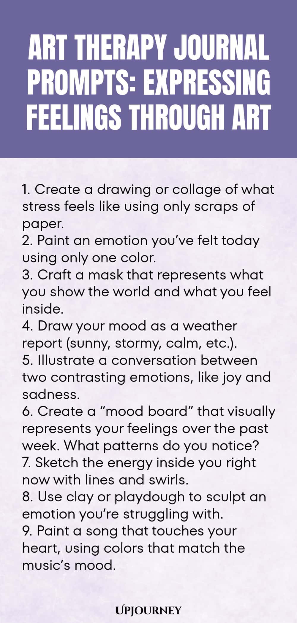 Art Therapy Journal Prompts: Expressing Feelings Through Art: 1. Create a drawing or collage of what stress feels like using only scraps of paper.  2. Paint an emotion you’ve felt today using only one color.  3. Craft a mask that represents what you show the world and what you feel inside.  4. Draw your mood as a weather report (sunny, stormy, calm, etc.).  5. Illustrate a conversation between two contrasting emotions, like joy and sadness.  6. Create a “mood board” that visually...