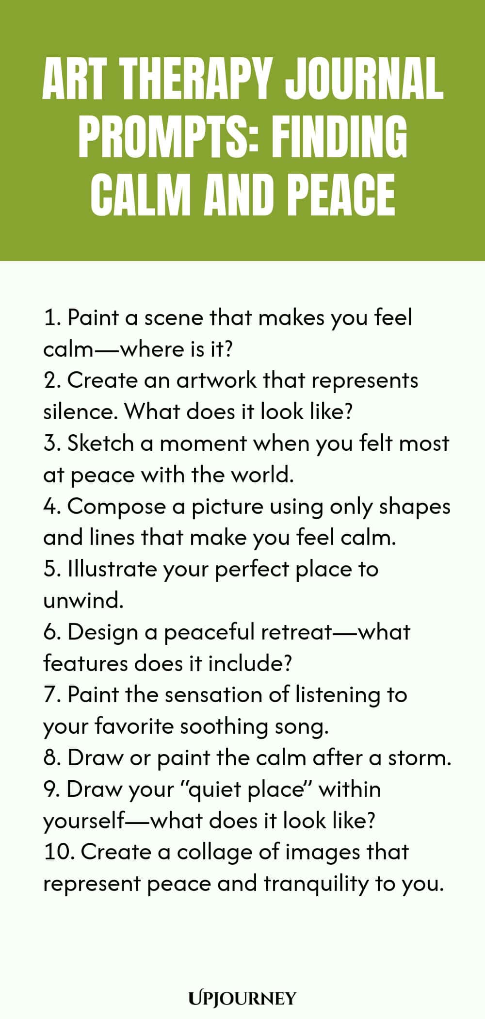 Art Therapy Journal Prompts: Finding Calm and Peace: 1. Paint a scene that makes you feel calm—where is it?  2. Create an artwork that represents silence. What does it look like?  3. Sketch a moment when you felt most at peace with the world.  4. Compose a picture using only shapes and lines that make you feel calm.  5. Illustrate your perfect place to unwind.  6. Design a peaceful retreat—what features does it include?  7. Paint the sensation of listening to your favorite...