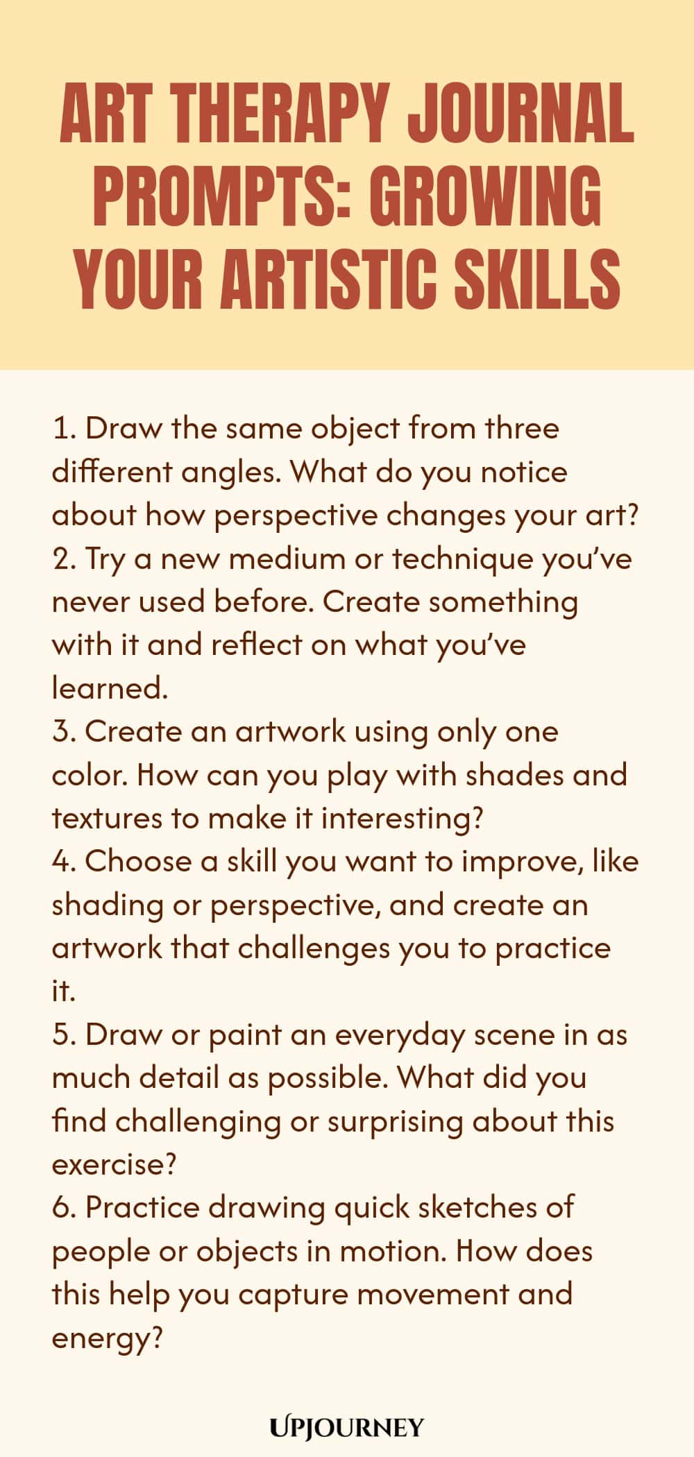 Art Therapy Journal Prompts: Growing Your Artistic Skills: 1. Draw the same object from three different angles. What do you notice about how perspective changes your art?  2. Try a new medium or technique you’ve never used before. Create something with it and reflect on what you’ve learned.  3. Create an artwork using only one color. How can you play with shades and textures to make it interesting?  4. Choose a skill you want to improve, like shading or perspective, and create an...