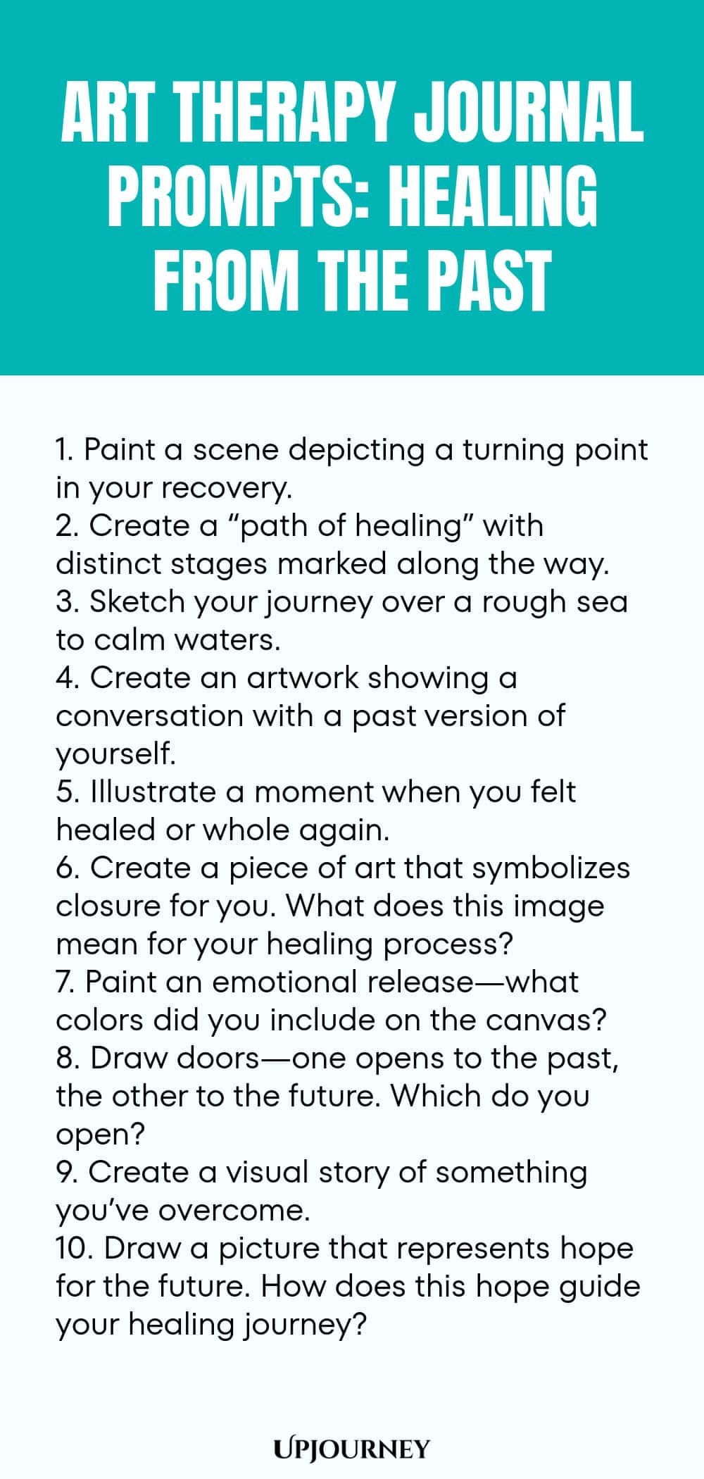 Art Therapy Journal Prompts: Healing from the Past: 1. Paint a scene depicting a turning point in your recovery.  2. Create a “path of healing” with distinct stages marked along the way.  3. Sketch your journey over a rough sea to calm waters.  4. Create an artwork showing a conversation with a past version of yourself.  5. Illustrate a moment when you felt healed or whole again.  6. Create a piece of art that symbolizes closure for you. What does this image mean for your...