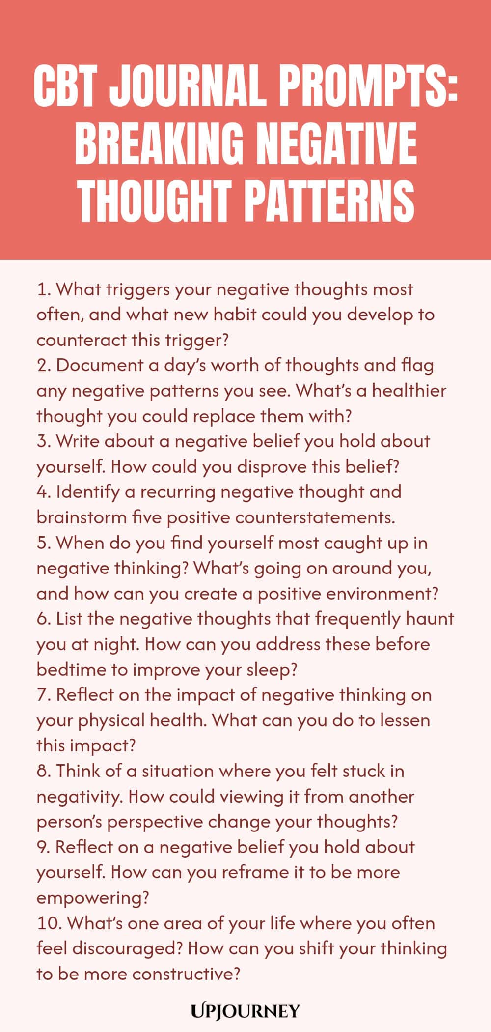 CBT Journal Prompts: Breaking Negative Thought Patterns 1. What triggers your negative thoughts most often, and what new habit could you develop to counteract this trigger? 2. Document a day’s worth of thoughts and flag any negative patterns you see. What’s a healthier thought you could replace them with? 3. Write about a negative belief you hold about yourself. How could you disprove this belief? 4. Identify a recurring negative thought and brainstorm five positive counterstatem...