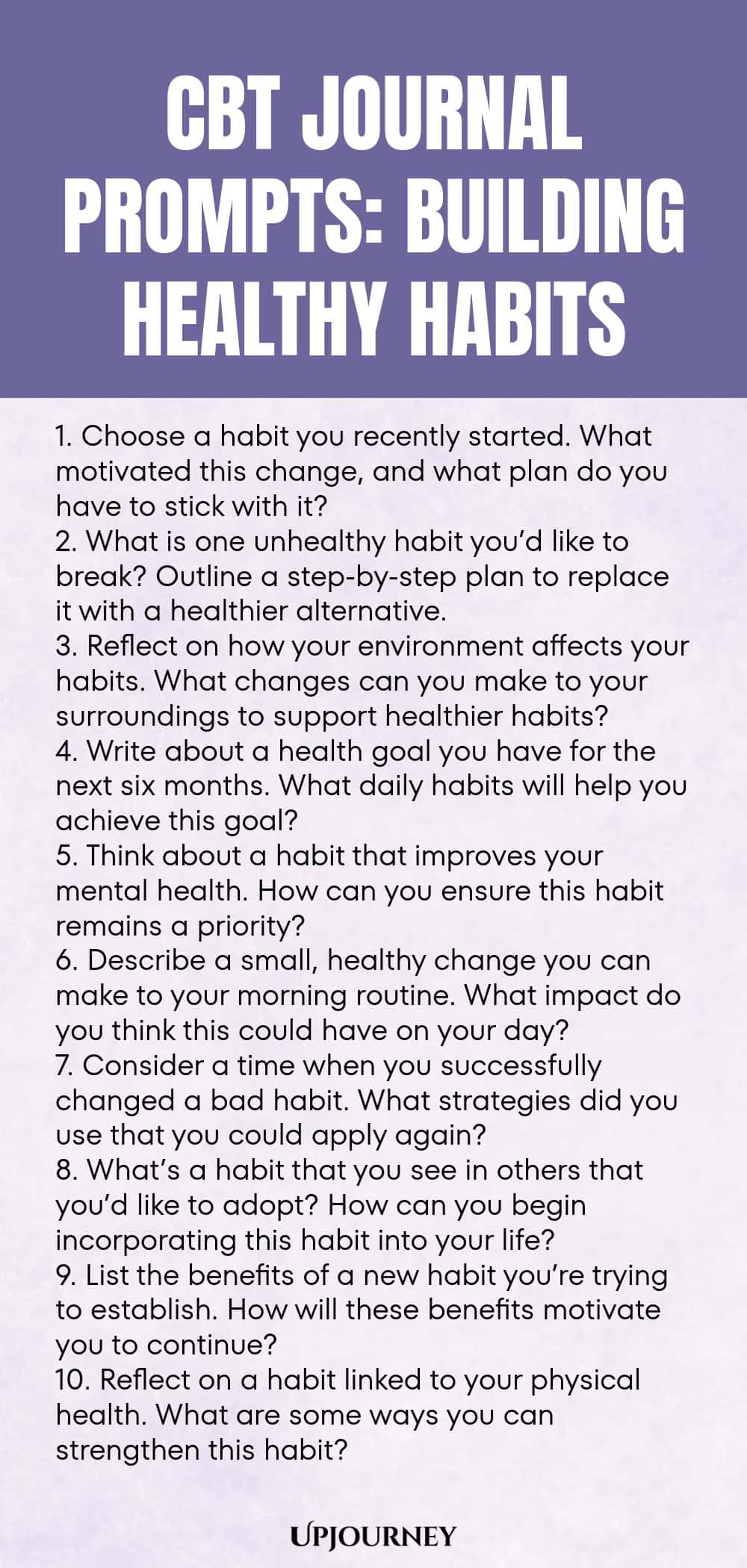CBT Journal Prompts: Building Healthy Habits 1. Choose a habit you recently started. What motivated this change, and what plan do you have to stick with it? 2. What is one unhealthy habit you’d like to break? Outline a step-by-step plan to replace it with a healthier alternative. 3. Reflect on how your environment affects your habits. What changes can you make to your surroundings to support healthier habits? 4. Write about a health goal you have for the next six months. What dai...
