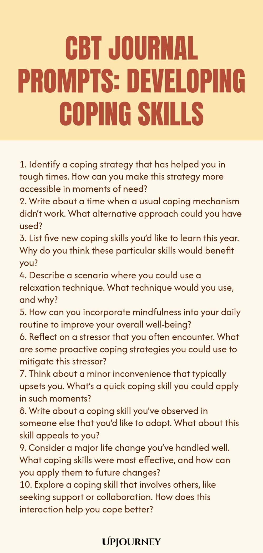 CBT Journal Prompts: Developing Coping Skills 1. Identify a coping strategy that has helped you in tough times. How can you make this strategy more accessible in moments of need? 2. Write about a time when a usual coping mechanism didn’t work. What alternative approach could you have used? 3. List five new coping skills you’d like to learn this year. Why do you think these particular skills would benefit you? 4. Describe a scenario where you could use a relaxation technique. What...