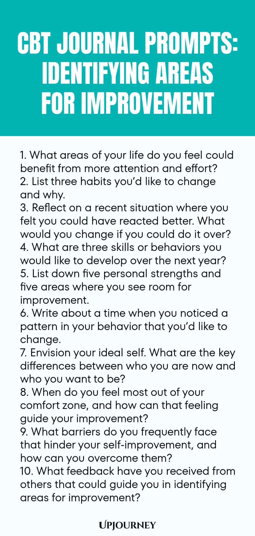 CBT Journal Prompts: Identifying Areas for Improvement 1. What areas of your life do you feel could benefit from more attention and effort? 2. List three habits you’d like to change and why. 3. Reflect on a recent situation where you felt you could have reacted better. What would you change if you could do it over? 4. What are three skills or behaviors you would like to develop over the next year? 5. List down five personal strengths and five areas where you see room for improve...