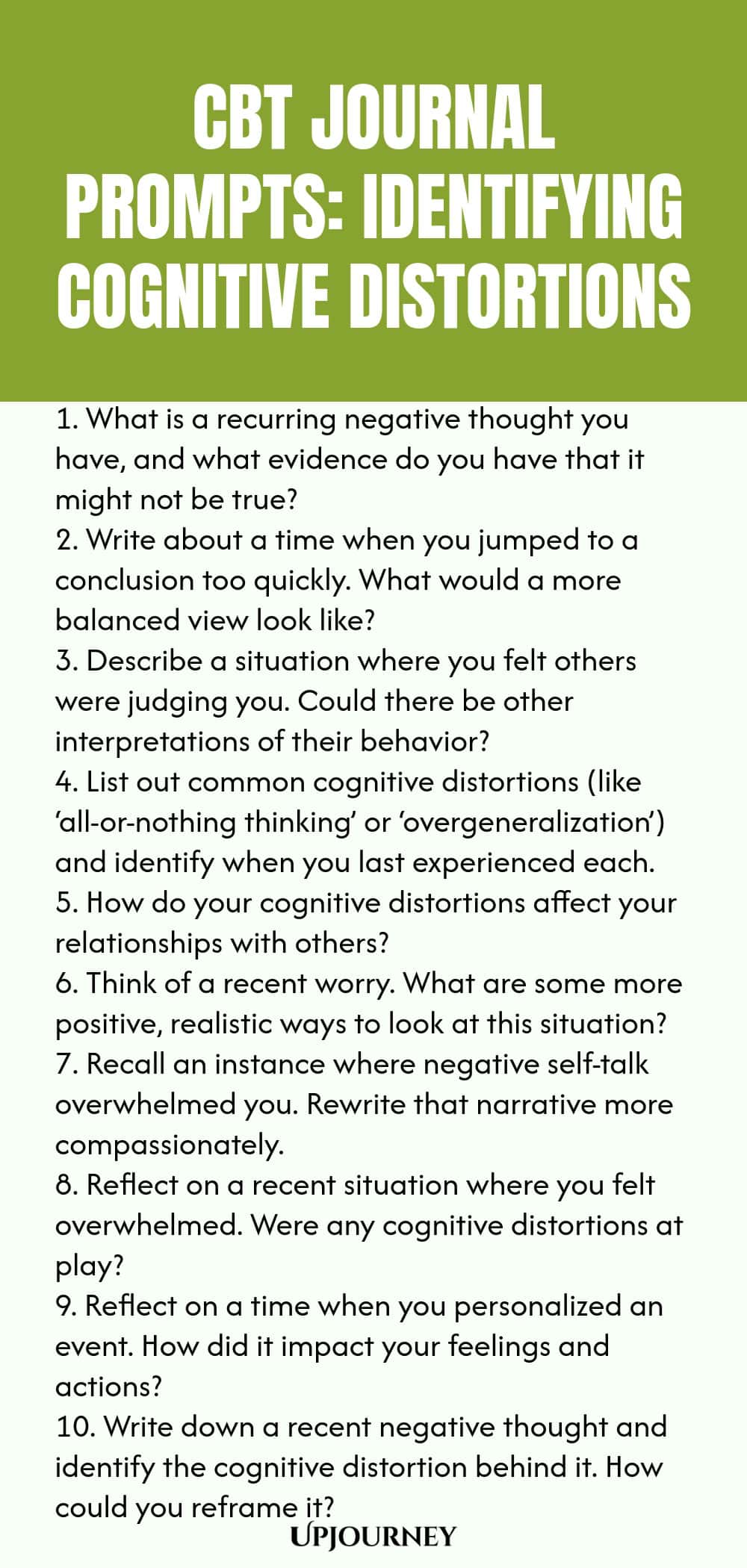 CBT Journal Prompts: Identifying Cognitive Distortions 1. What is a recurring negative thought you have, and what evidence do you have that it might not be true? 2. Write about a time when you jumped to a conclusion too quickly. What would a more balanced view look like? 3. Describe a situation where you felt others were judging you. Could there be other interpretations of their behavior? 4. List out common cognitive distortions (like ‘all-or-nothing thinking’ or ‘overgeneralizat...