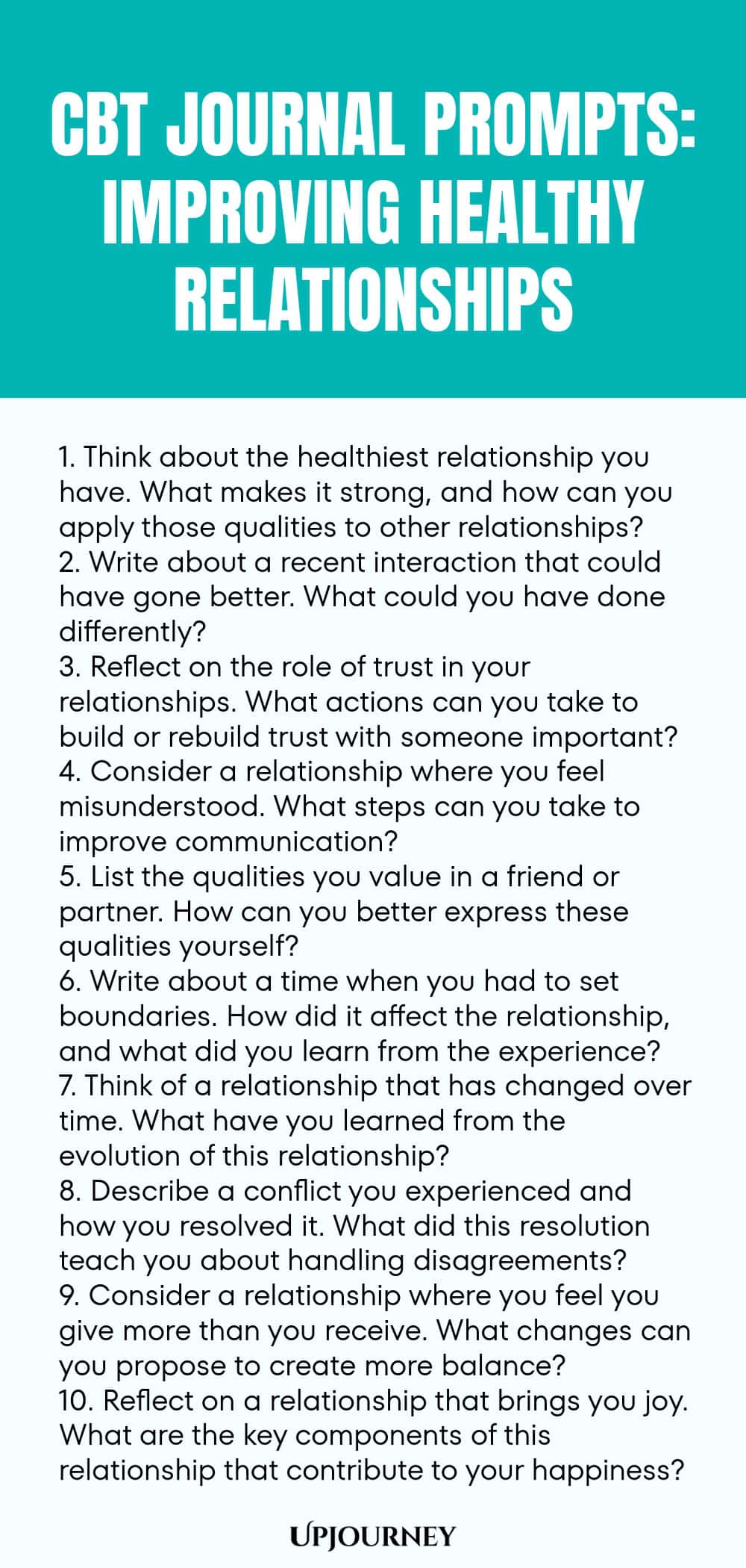 CBT Journal Prompts: Improving Healthy Relationships 1. Think about the healthiest relationship you have. What makes it strong, and how can you apply those qualities to other relationships? 2. Write about a recent interaction that could have gone better. What could you have done differently? 3. Reflect on the role of trust in your relationships. What actions can you take to build or rebuild trust with someone important? 4. Consider a relationship where you feel misunderstood. Wha...