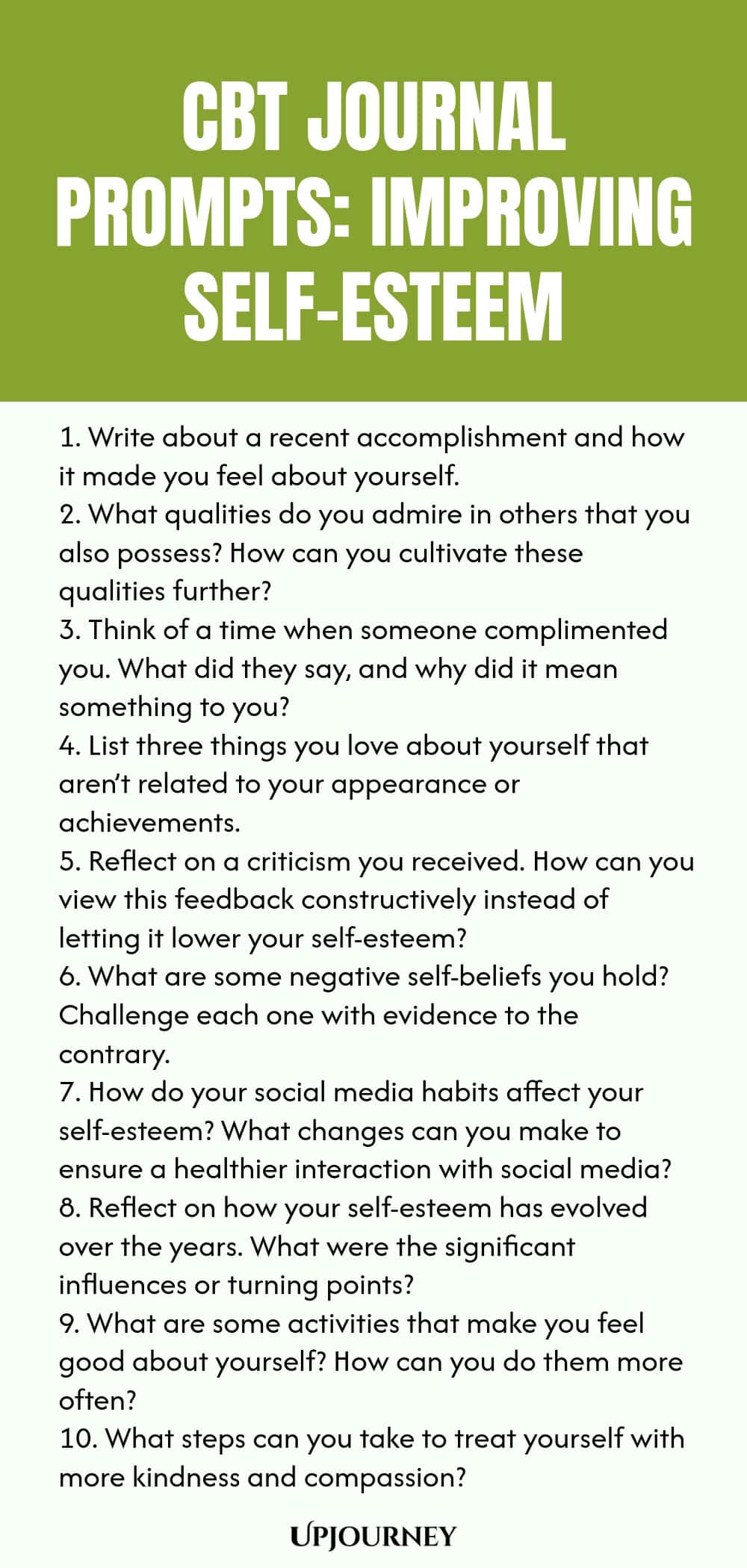 CBT Journal Prompts: Improving Self-Esteem 1. Write about a recent accomplishment and how it made you feel about yourself. 2. What qualities do you admire in others that you also possess? How can you cultivate these qualities further? 3. Think of a time when someone complimented you. What did they say, and why did it mean something to you? 4. List three things you love about yourself that aren’t related to your appearance or achievements. 5. Reflect on a criticism you received. ...