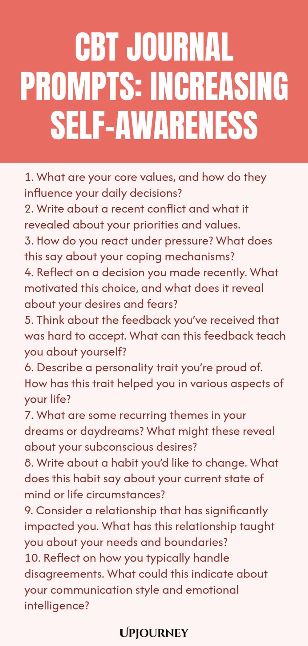 CBT Journal Prompts: Increasing Self-awareness 1. What are your core values, and how do they influence your daily decisions? 2. Write about a recent conflict and what it revealed about your priorities and values. 3. How do you react under pressure? What does this say about your coping mechanisms? 4. Reflect on a decision you made recently. What motivated this choice, and what does it reveal about your desires and fears? 5. Think about the feedback you’ve received that was hard t...