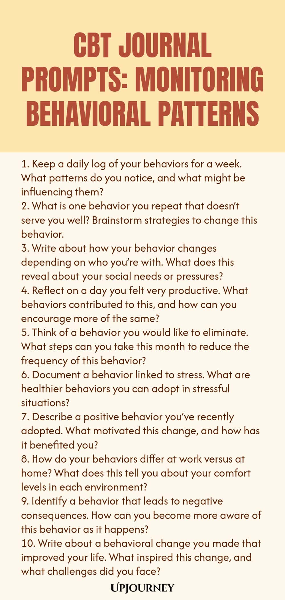 CBT Journal Prompts: Monitoring Behavioral Patterns 1. Keep a daily log of your behaviors for a week. What patterns do you notice, and what might be influencing them? 2. What is one behavior you repeat that doesn’t serve you well? Brainstorm strategies to change this behavior. 3. Write about how your behavior changes depending on who you’re with. What does this reveal about your social needs or pressures? 4. Reflect on a day you felt very productive. What behaviors contributed to...