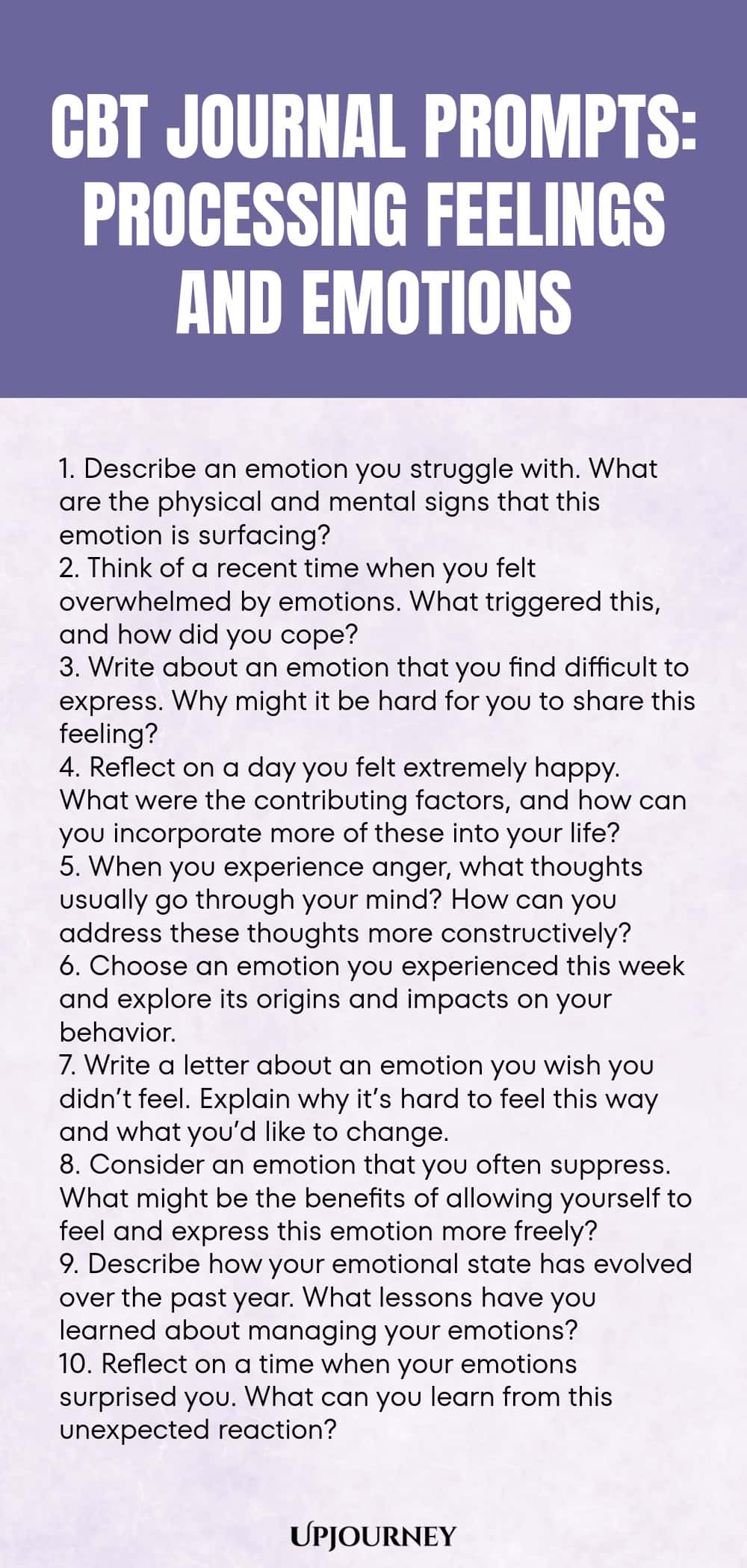 CBT Journal Prompts: Processing Feelings and Emotions 1. Describe an emotion you struggle with. What are the physical and mental signs that this emotion is surfacing? 2. Think of a recent time when you felt overwhelmed by emotions. What triggered this, and how did you cope? 3. Write about an emotion that you find difficult to express. Why might it be hard for you to share this feeling? 4. Reflect on a day you felt extremely happy. What were the contributing factors, and how can y...