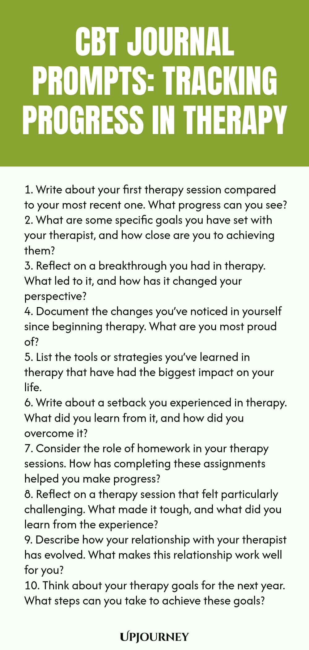 CBT Journal Prompts: Tracking Progress in Therapy 1. Write about your first therapy session compared to your most recent one. What progress can you see? 2. What are some specific goals you have set with your therapist, and how close are you to achieving them? 3. Reflect on a breakthrough you had in therapy. What led to it, and how has it changed your perspective? 4. Document the changes you’ve noticed in yourself since beginning therapy. What are you most proud of? 5. List the t...