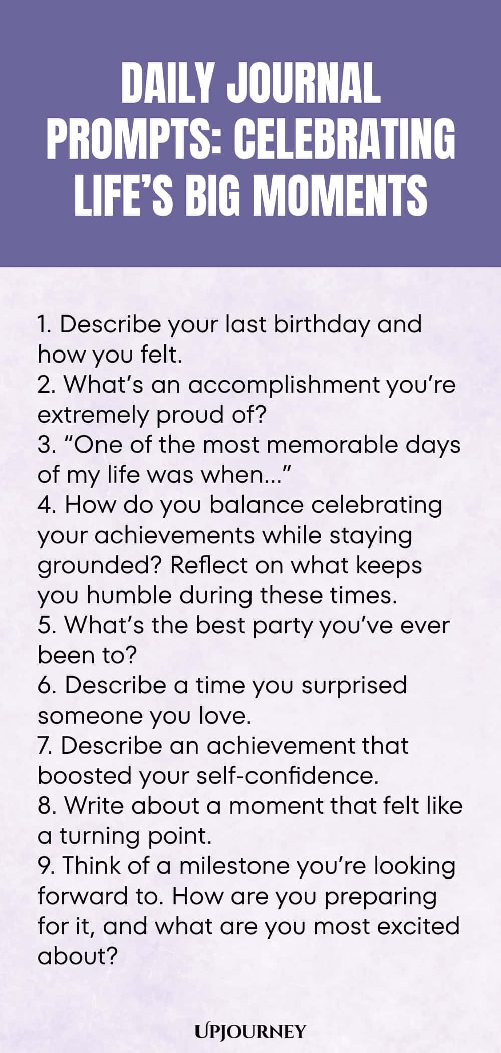 Daily Journal Prompts: Celebrating Life’s Big Moments: 1. Describe your last birthday and how you felt.  2. What’s an accomplishment you’re extremely proud of?  3. “One of the most memorable days of my life was when…”  4. How do you balance celebrating your achievements while staying grounded? Reflect on what keeps you humble during these times.  5. What’s the best party you’ve ever been to?  6. Describe a time you surprised someone you love.  7. Describe an achievement tha