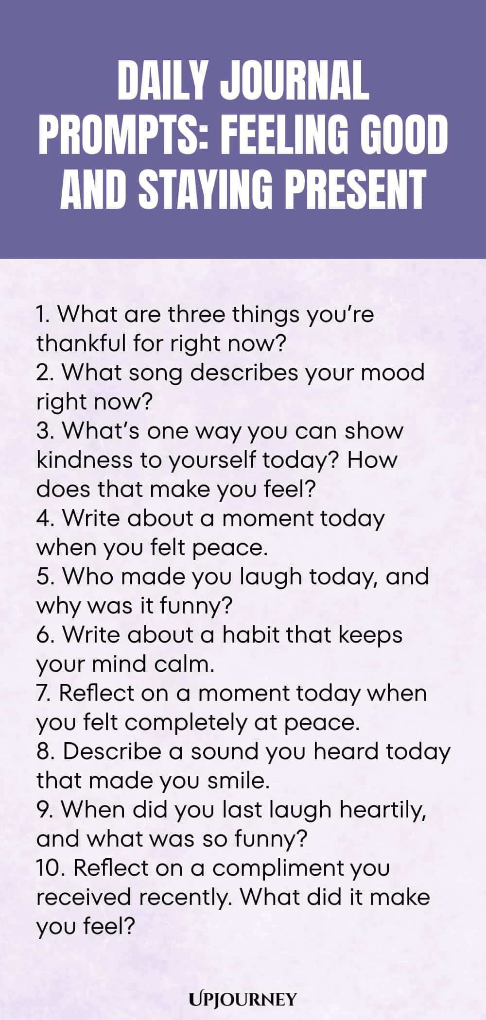 Daily Journal Prompts: Feeling Good and Staying Present: 1. What are three things you’re thankful for right now?  2. What song describes your mood right now?  3. What’s one way you can show kindness to yourself today? How does that make you feel?  4. Write about a moment today when you felt peace.  5. Who made you laugh today, and why was it funny?  6. Write about a habit that keeps your mind calm.  7. Reflect on a moment today when you felt completely at peace.  
