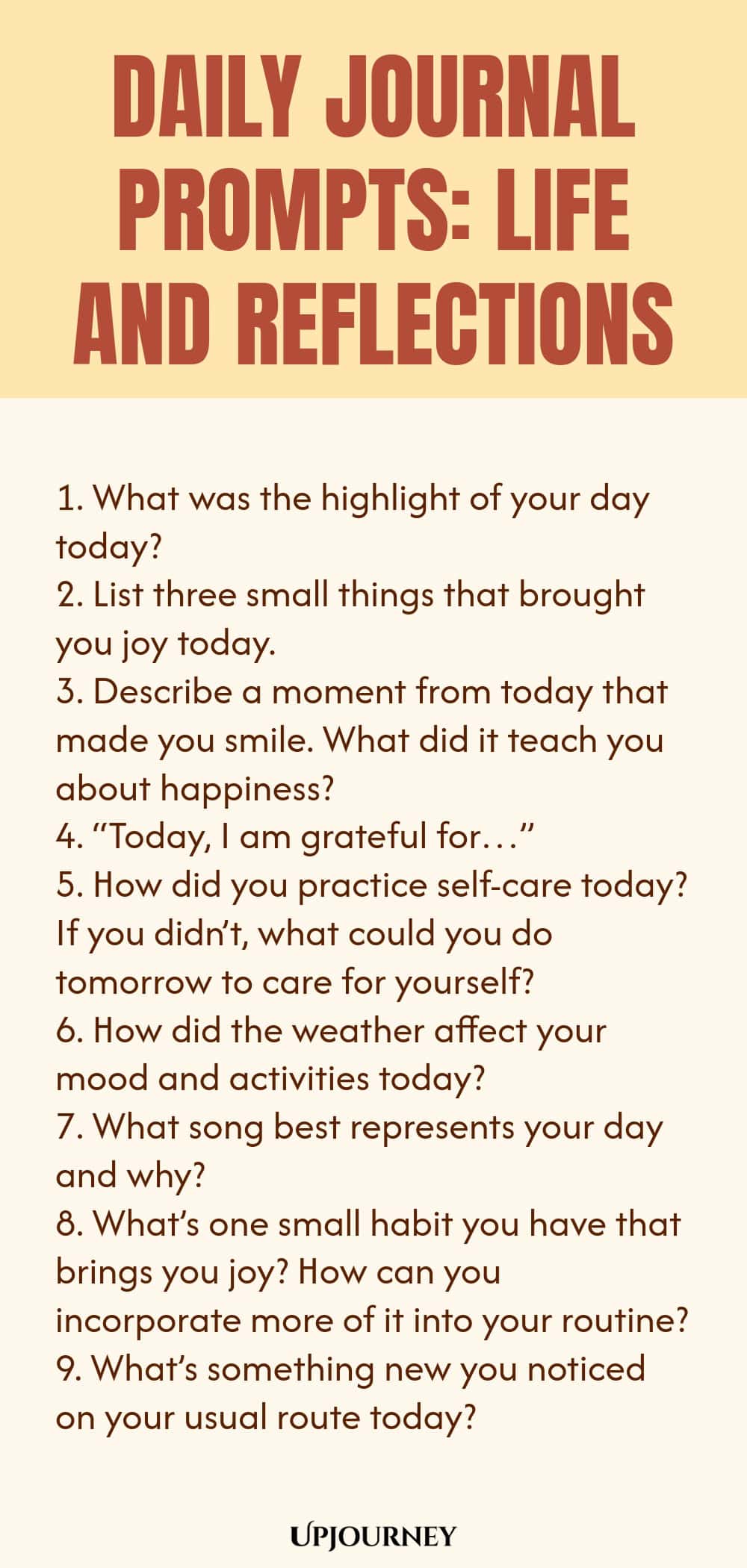 Daily Journal Prompts: Life and Reflections: 1. What was the highlight of your day today?  2. List three small things that brought you joy today.  3. Describe a moment from today that made you smile. What did it teach you about happiness?  4. “Today, I am grateful for…”  5. How did you practice self-care today? If you didn’t, what could you do tomorrow to care for yourself?  6. How did the weather affect your mood and activities today?  7. What song best represents your day and