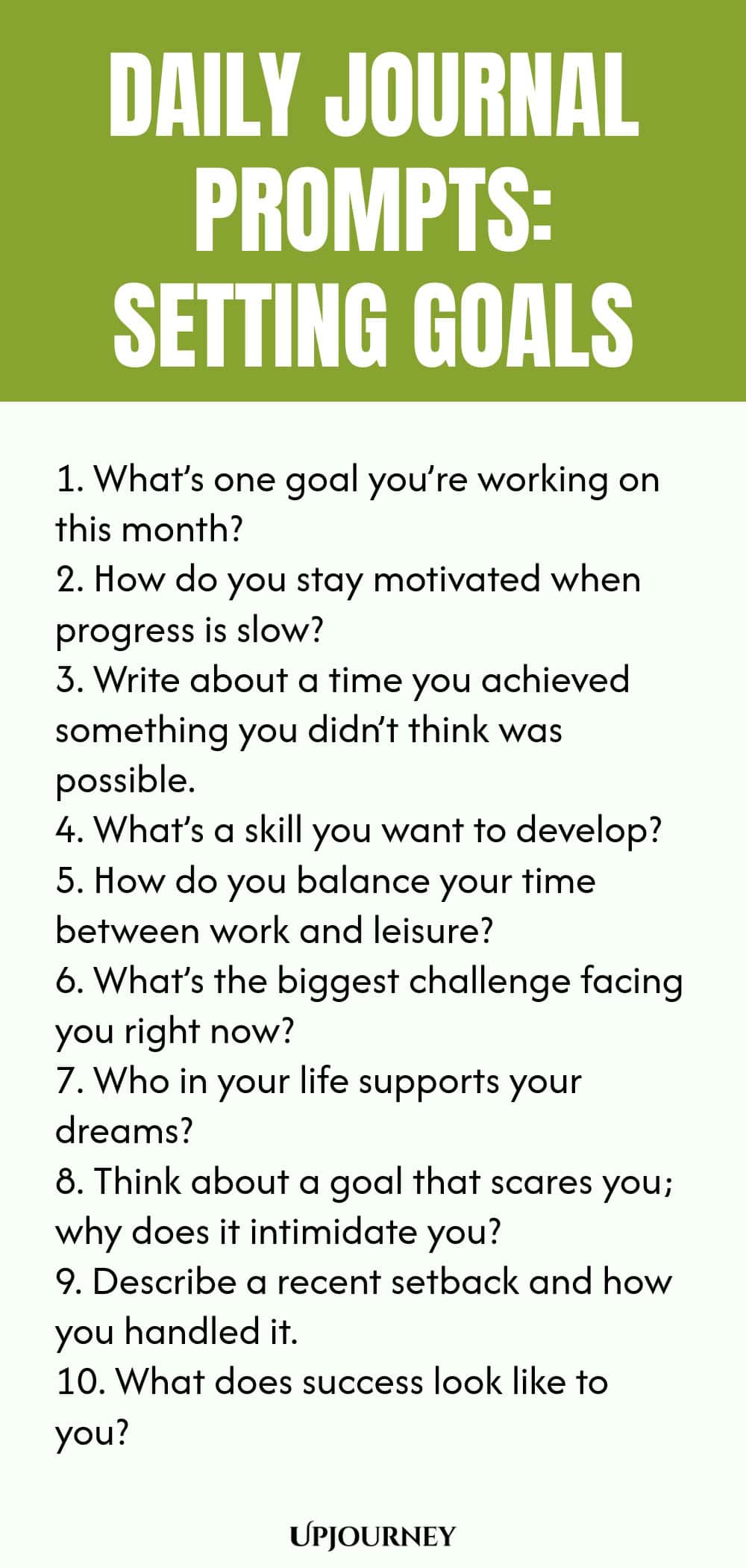 Daily Journal Prompts: Setting Goals: 1. What’s one goal you’re working on this month?  2. How do you stay motivated when progress is slow?  3. Write about a time you achieved something you didn’t think was possible.  4. What’s a skill you want to develop?  5. How do you balance your time between work and leisure?  6. What’s the biggest challenge facing you right now?  7. Who in your life supports your dreams?  8. Think about a goal that scares you; why does it intimidate