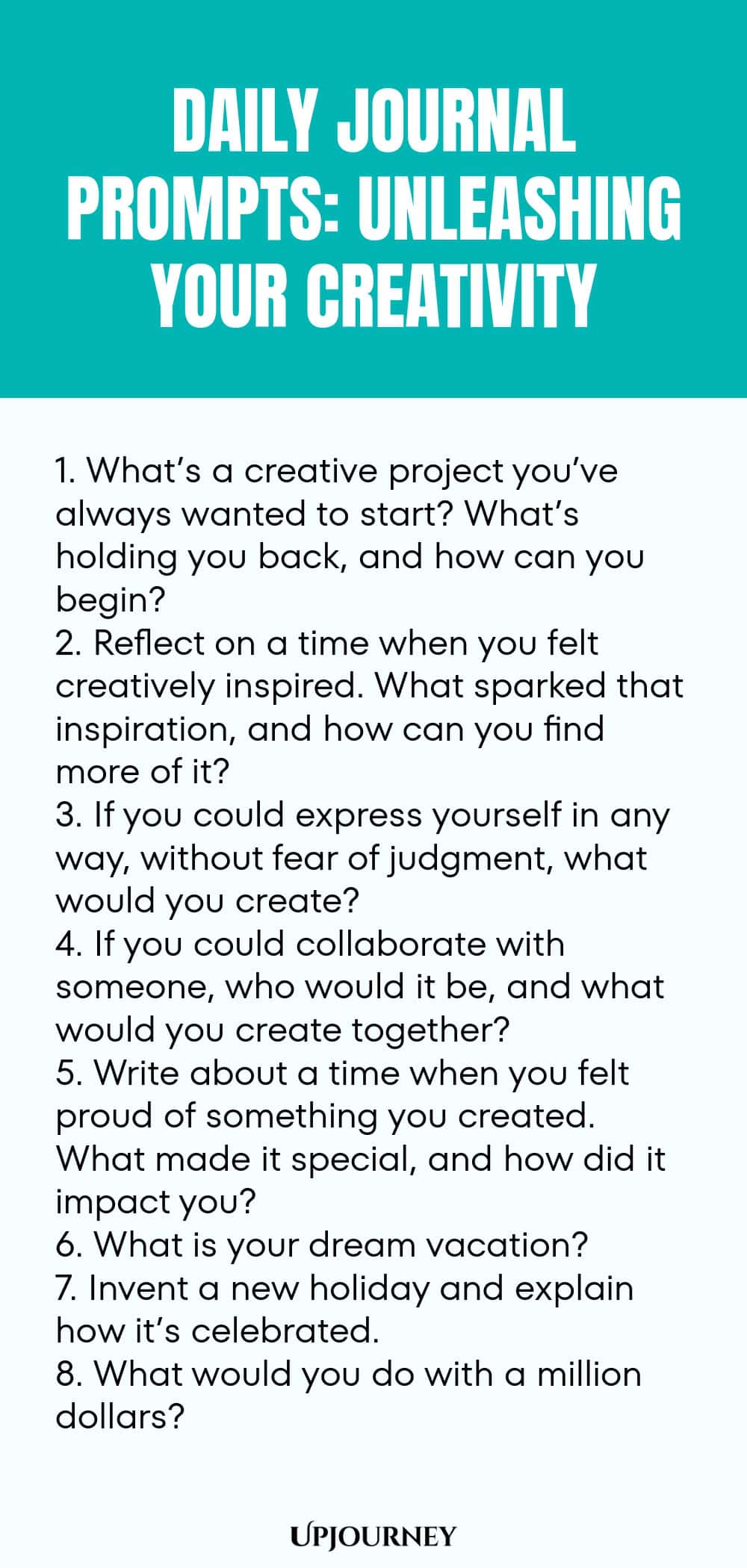 Daily Journal Prompts: Unleashing Your Creativity: 1. What’s a creative project you’ve always wanted to start? What’s holding you back, and how can you begin?  2. Reflect on a time when you felt creatively inspired. What sparked that inspiration, and how can you find more of it?  3. If you could express yourself in any way, without fear of judgment, what would you create?  4. If you could collaborate with someone, who would it be, and what would you create together?  5. Write about