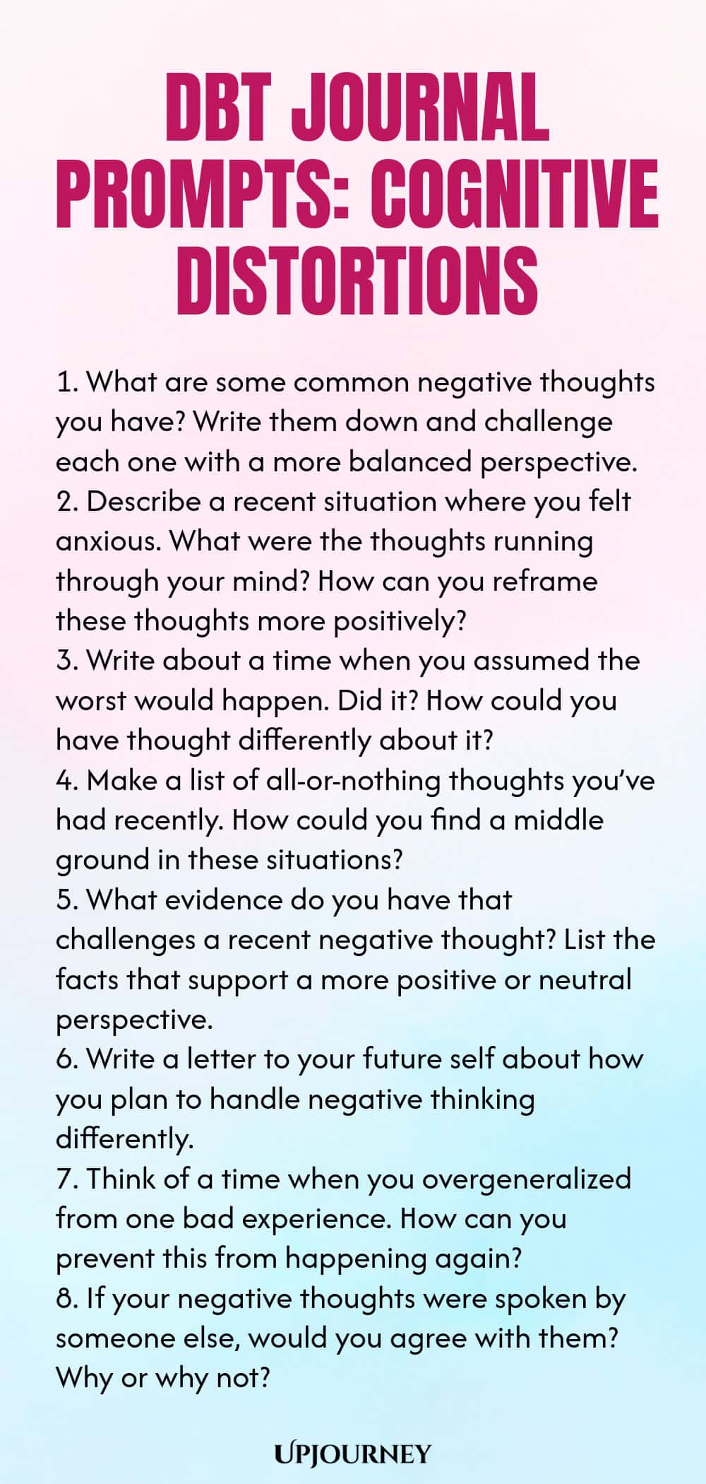 DBT Journal Prompts: Cognitive Distortions 1. What are some common negative thoughts you have? Write them down and challenge each one with a more balanced perspective. 2. Describe a recent situation where you felt anxious. What were the thoughts running through your mind? How can you reframe these thoughts more positively? 3. Write about a time when you assumed the worst would happen. Did it? How could you have thought differently about it? 4. Make a list of all-or-nothing though...