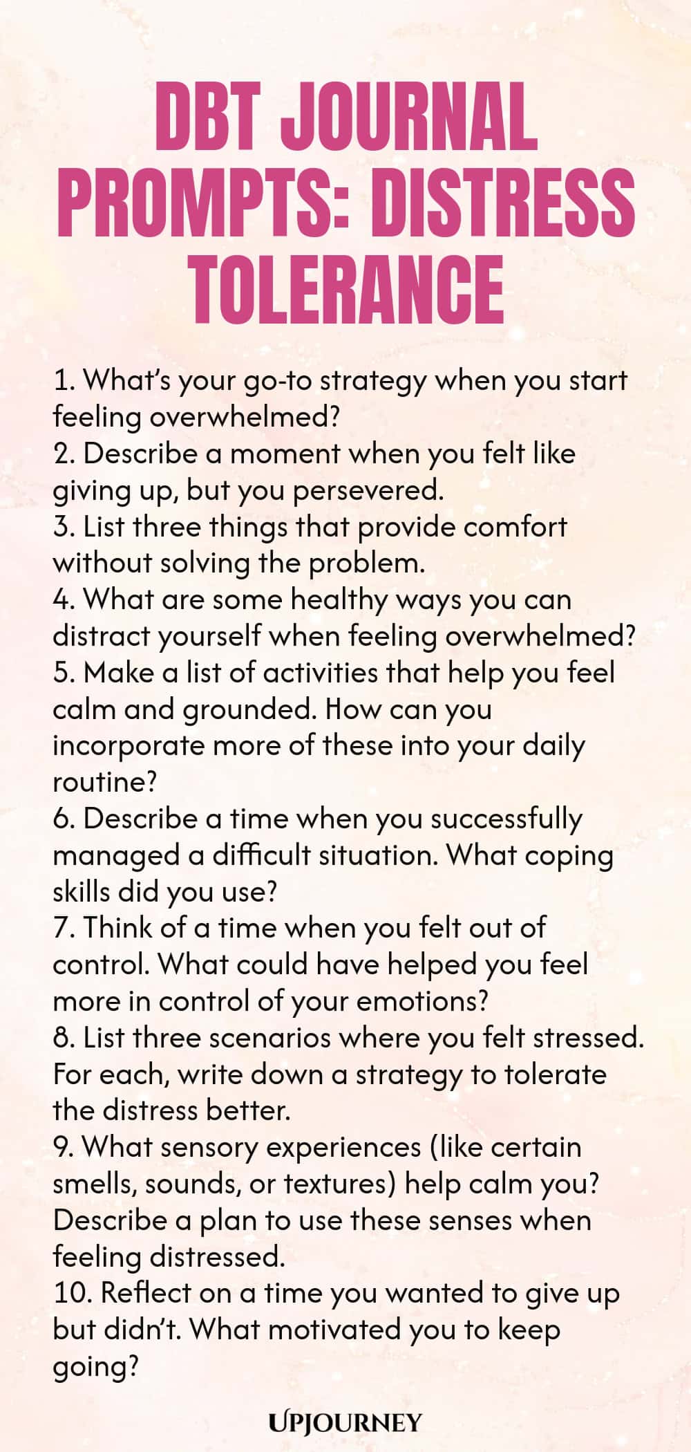 DBT Journal Prompts: Distress Tolerance 1. What’s your go-to strategy when you start feeling overwhelmed? 2. Describe a moment when you felt like giving up, but you persevered. 3. List three things that provide comfort without solving the problem. 4. What are some healthy ways you can distract yourself when feeling overwhelmed? 5. Make a list of activities that help you feel calm and grounded. How can you incorporate more of these into your daily routine? 6. Describe a time whe...