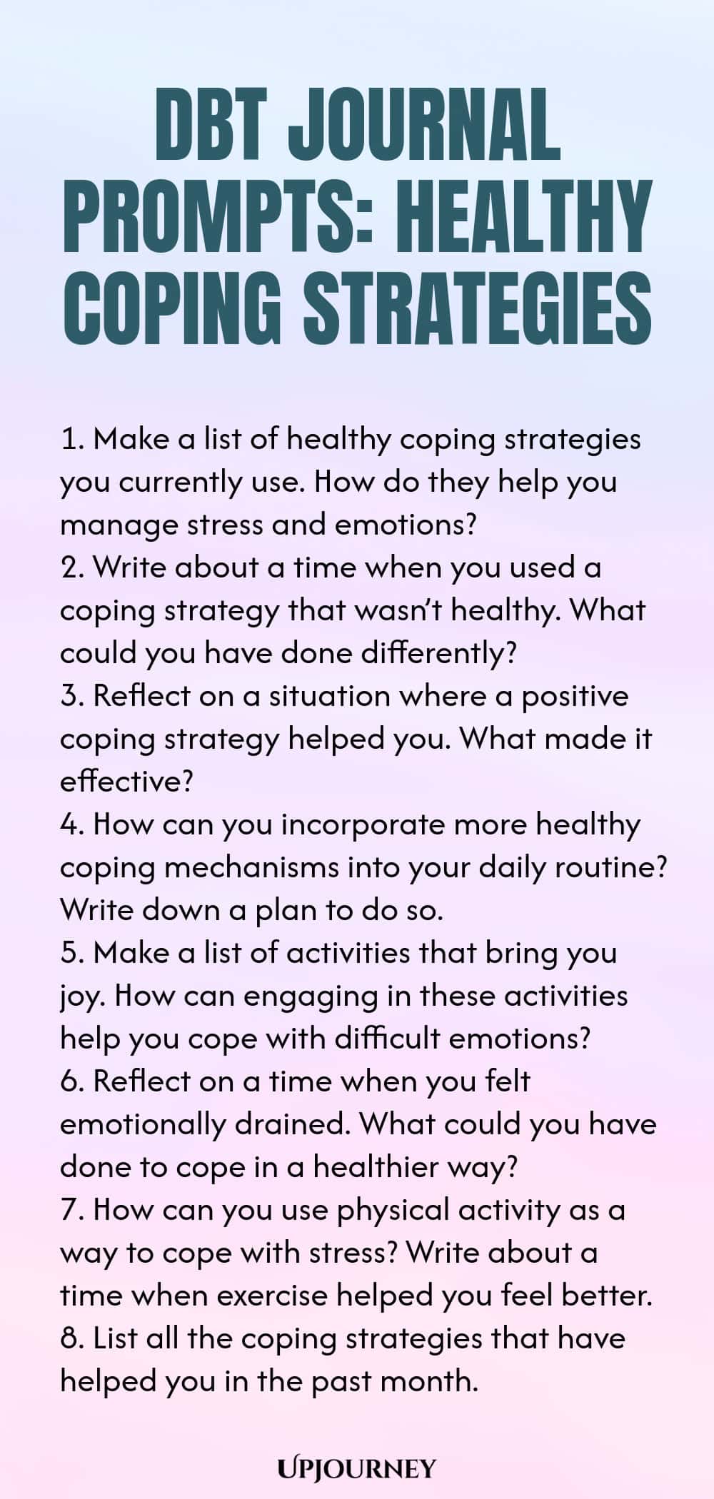 DBT Journal Prompts: Healthy Coping Strategies 1. Make a list of healthy coping strategies you currently use. How do they help you manage stress and emotions? 2. Write about a time when you used a coping strategy that wasn’t healthy. What could you have done differently? 3. Reflect on a situation where a positive coping strategy helped you. What made it effective? 4. How can you incorporate more healthy coping mechanisms into your daily routine? Write down a plan to do so. 5. Ma...