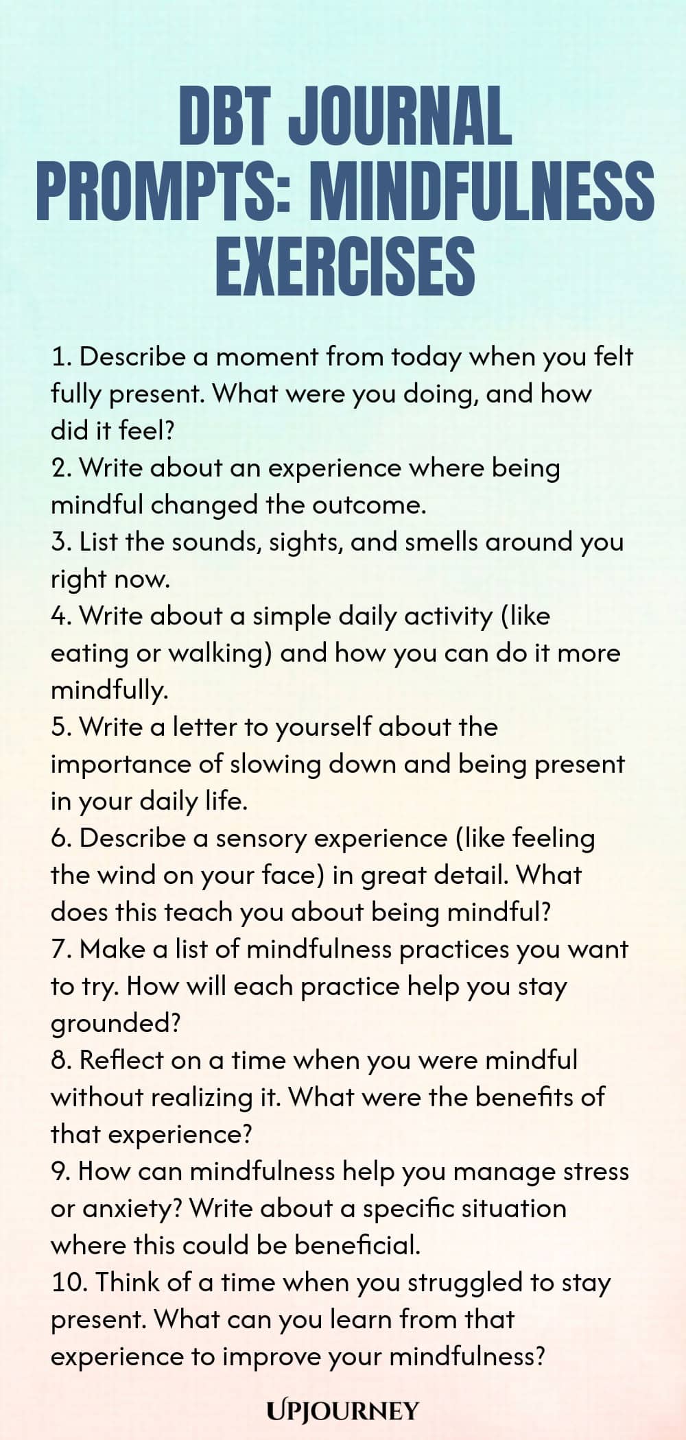 DBT Journal Prompts: Mindfulness Exercises 1. Describe a moment from today when you felt fully present. What were you doing, and how did it feel? 2. Write about an experience where being mindful changed the outcome. 3. List the sounds, sights, and smells around you right now. 4. Write about a simple daily activity (like eating or walking) and how you can do it more mindfully. 5. Write a letter to yourself about the importance of slowing down and being present in your daily life....