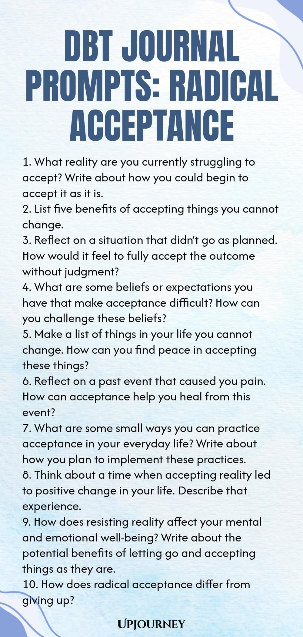 DBT Journal Prompts: Radical Acceptance 1. What reality are you currently struggling to accept? Write about how you could begin to accept it as it is. 2. List five benefits of accepting things you cannot change. 3. Reflect on a situation that didn’t go as planned. How would it feel to fully accept the outcome without judgment? 4. What are some beliefs or expectations you have that make acceptance difficult? How can you challenge these beliefs? 5. Make a list of things in your life y...