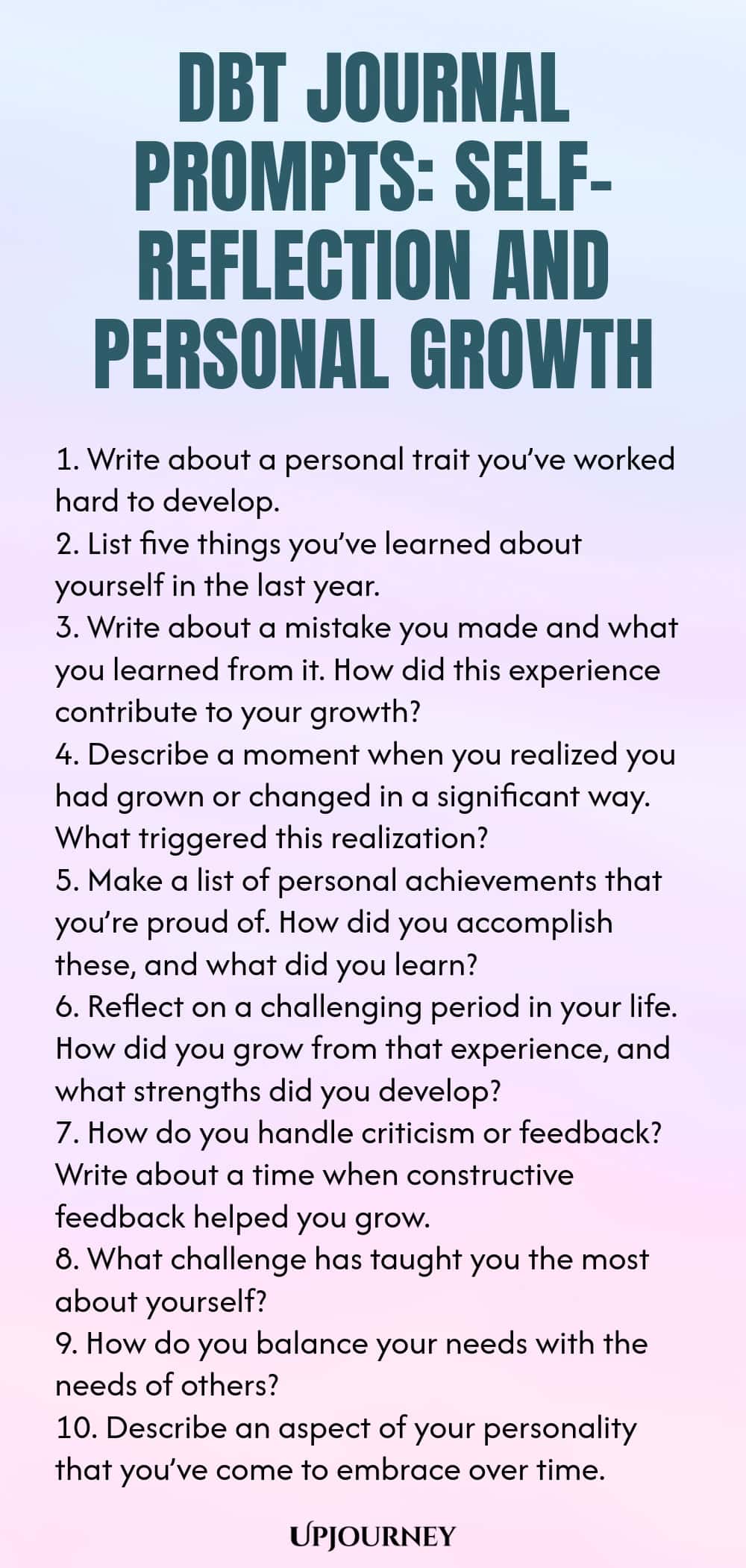 DBT Journal Prompts: Self-Reflection and Personal Growth 1. Write about a personal trait you’ve worked hard to develop. 2. List five things you’ve learned about yourself in the last year. 3. Write about a mistake you made and what you learned from it. How did this experience contribute to your growth? 4. Describe a moment when you realized you had grown or changed in a significant way. What triggered this realization? 5. Make a list of personal achievements that you’re proud of....