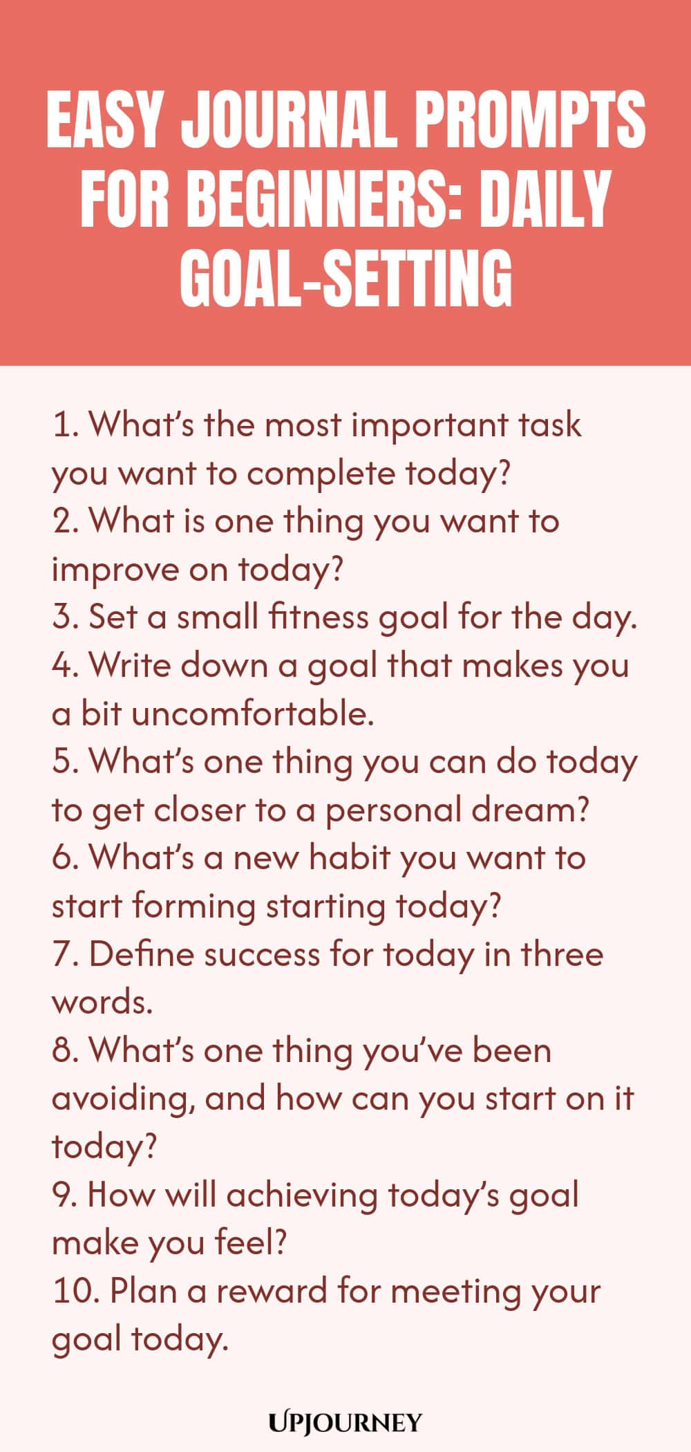 Easy Journal Prompts for Beginners: Daily Goal-Setting 1. What’s the most important task you want to complete today? 2. What is one thing you want to improve on today? 3. Set a small fitness goal for the day. 4. Write down a goal that makes you a bit uncomfortable. 5. What’s one thing you can do today to get closer to a personal dream? 6. What’s a new habit you want to start forming starting today? 7. Define success for today in three words. 8. What’s one thing you’ve been av...