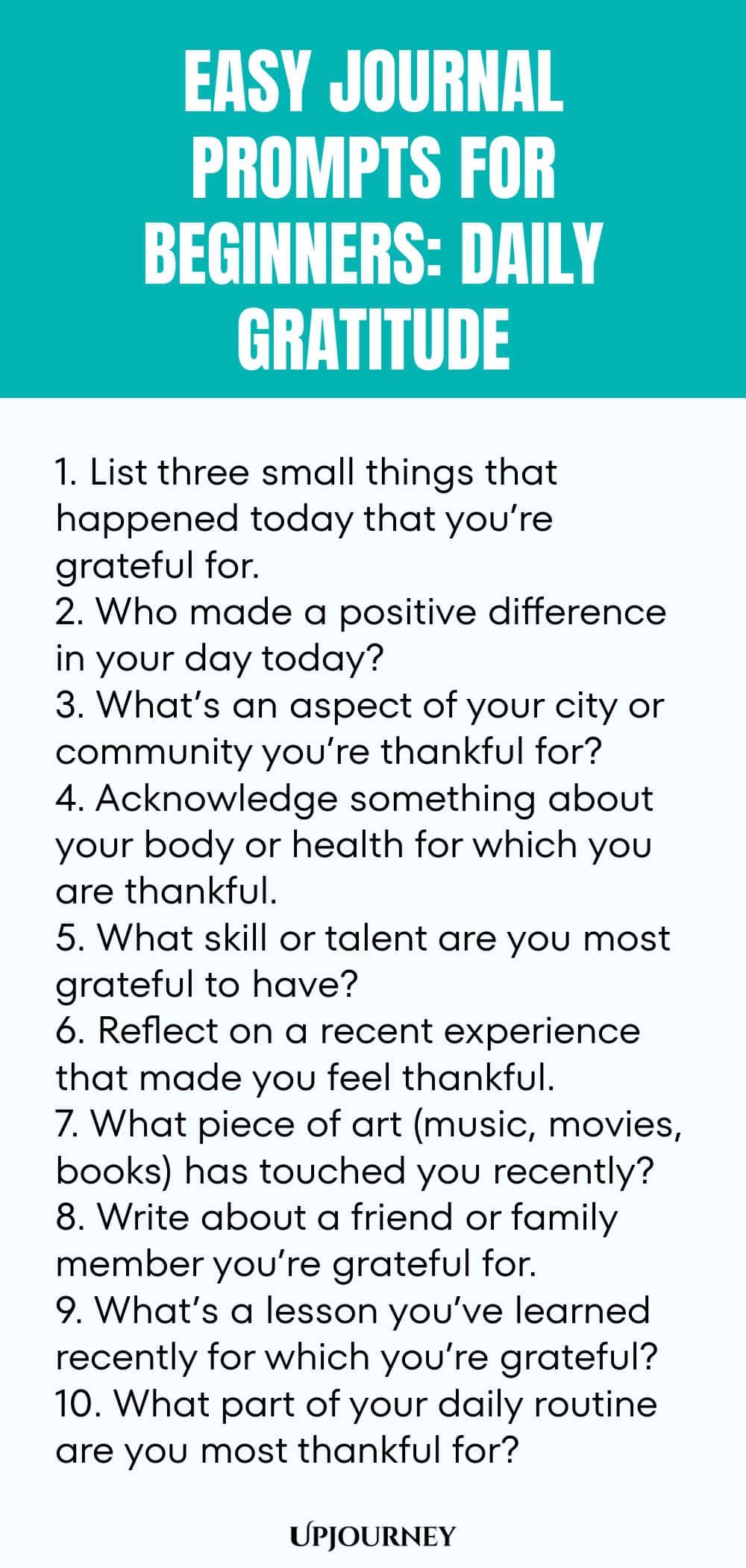 Easy Journal Prompts for Beginners: Daily Gratitude 1. List three small things that happened today that you’re grateful for. 2. Who made a positive difference in your day today? 3. What’s an aspect of your city or community you’re thankful for? 4. Acknowledge something about your body or health for which you are thankful. 5. What skill or talent are you most grateful to have? 6. Reflect on a recent experience that made you feel thankful. 7. What piece of art (music, movies, bo...