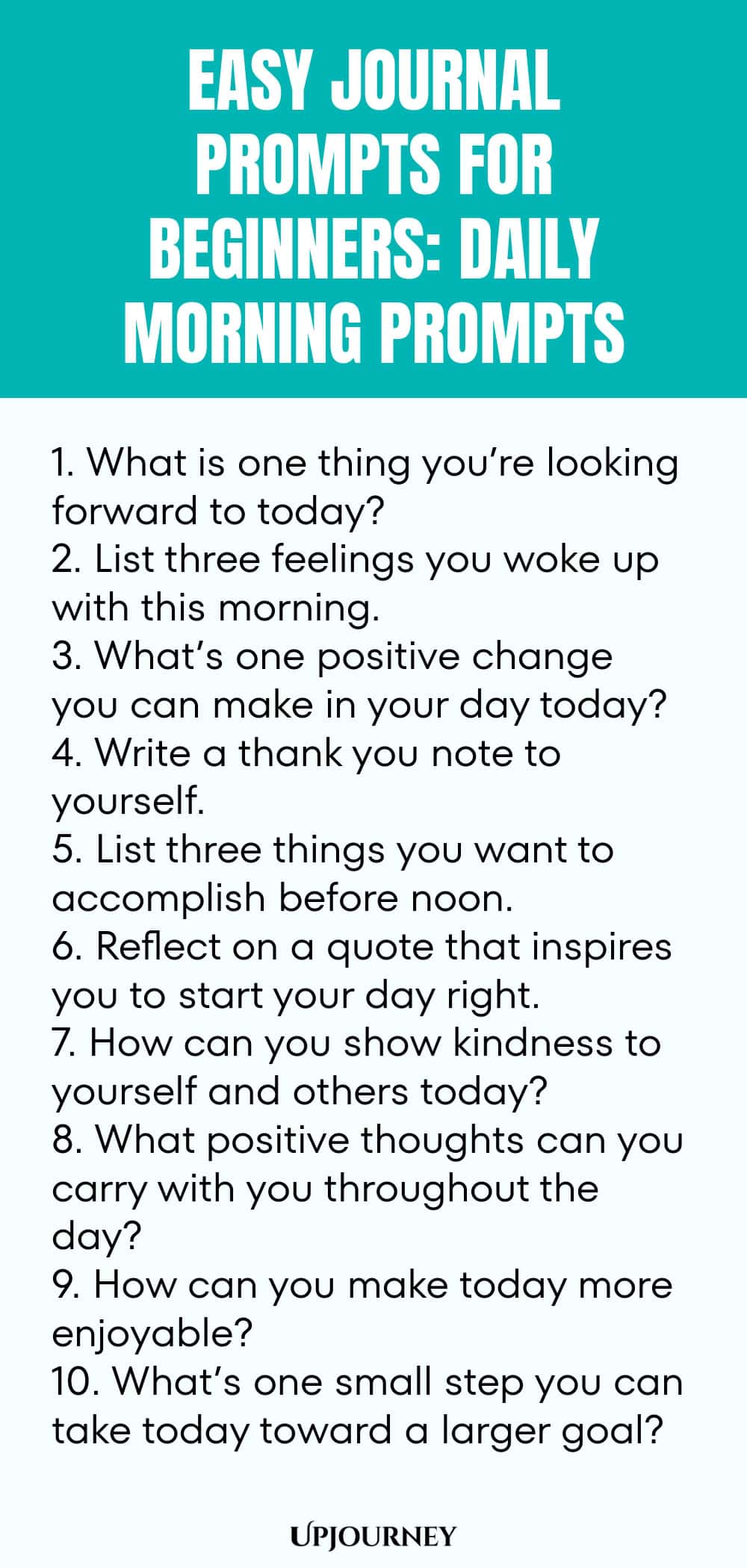 Easy Journal Prompts for Beginners: Daily Morning Prompts 1. What is one thing you’re looking forward to today? 2. List three feelings you woke up with this morning. 3. What’s one positive change you can make in your day today? 4. Write a thank you note to yourself. 5. List three things you want to accomplish before noon. 6. Reflect on a quote that inspires you to start your day right. 7. How can you show kindness to yourself and others today? 8. What positive thoughts can yo...