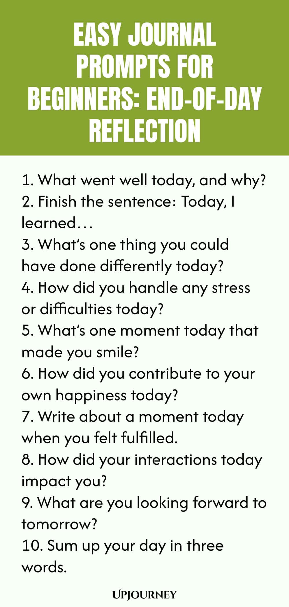 Easy Journal Prompts for Beginners: End-of-Day Reflection 1. What went well today, and why? 2. Finish the sentence: Today, I learned… 3. What’s one thing you could have done differently today? 4. How did you handle any stress or difficulties today? 5. What’s one moment today that made you smile? 6. How did you contribute to your own happiness today? 7. Write about a moment today when you felt fulfilled. 8. How did your interactions today impact you? 9. What are you looking forward t...