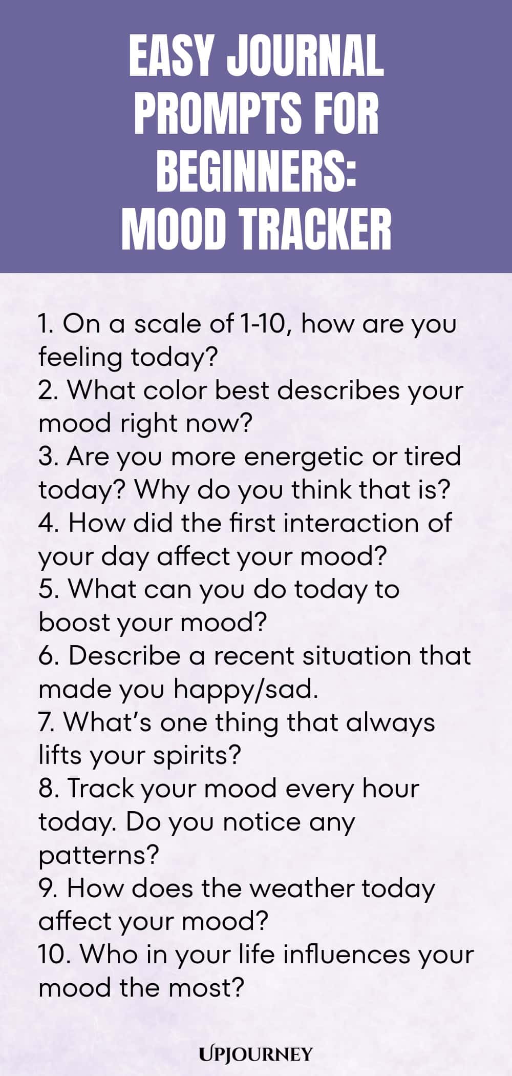 Easy Journal Prompts for Beginners: Mood Tracker 1. On a scale of 1-10, how are you feeling today? 2. What color best describes your mood right now? 3. Are you more energetic or tired today? Why do you think that is? 4. How did the first interaction of your day affect your mood? 5. What can you do today to boost your mood? 6. Describe a recent situation that made you happy/sad. 7. What’s one thing that always lifts your spirits? 8. Track your mood every hour today. Do you not...