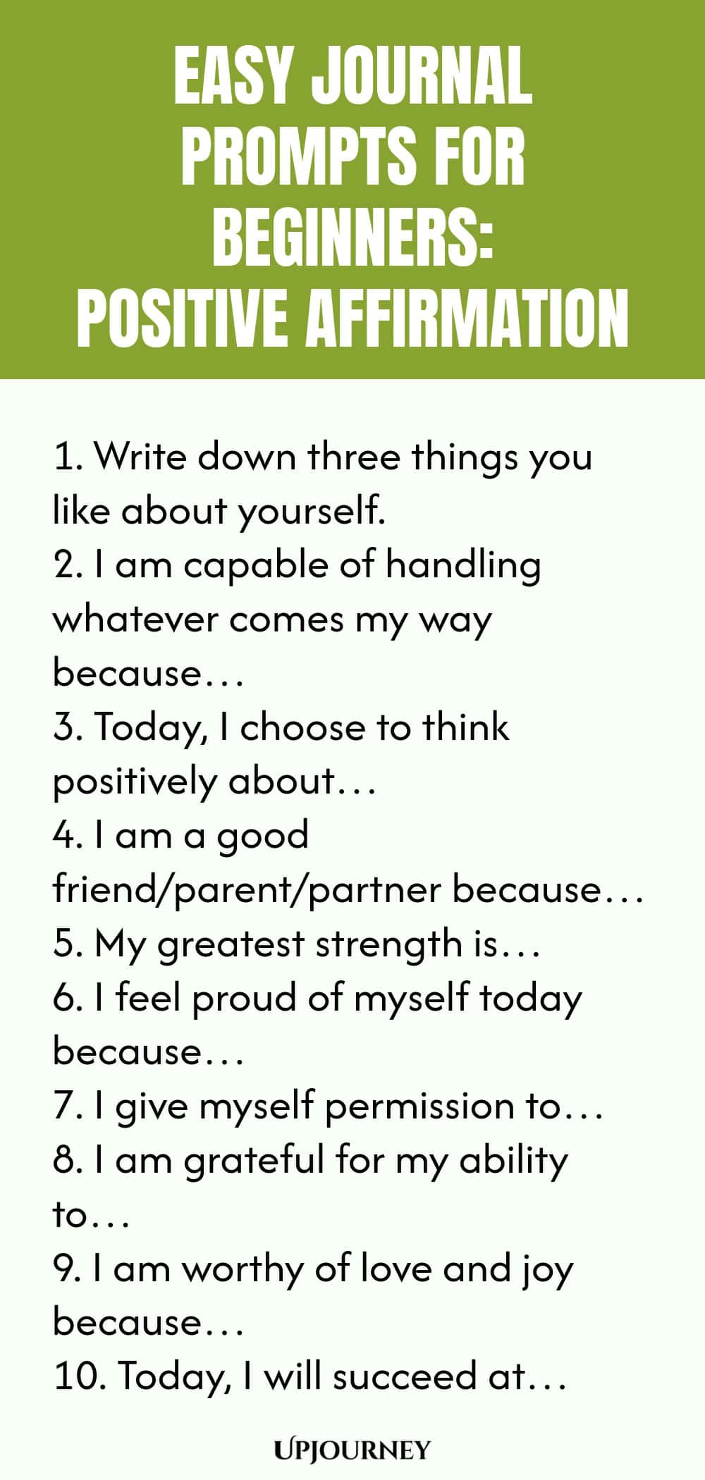 Easy Journal Prompts for Beginners: Positive Affirmation 1. Write down three things you like about yourself. 2. I am capable of handling whatever comes my way because… 3. Today, I choose to think positively about… 4. I am a good friend/parent/partner because… 5. My greatest strength is… 6. I feel proud of myself today because… 7. I give myself permission to… 8. I am grateful for my ability to… 9. I am worthy of love and joy because… 10. Today, I will succeed at…