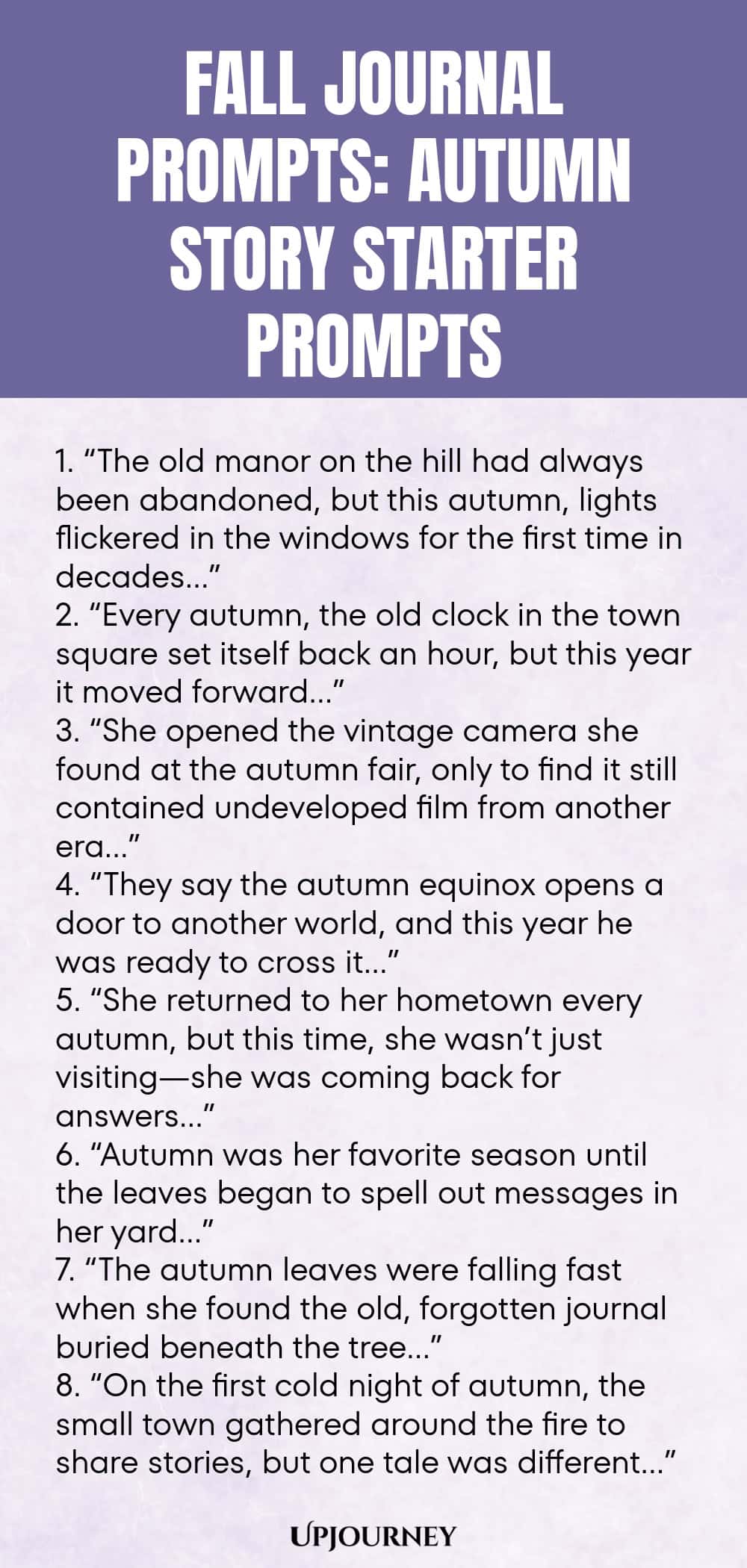 Fall Journal Prompts: Autumn Story Starter Prompts 1. “The old manor on the hill had always been abandoned, but this autumn, lights flickered in the windows for the first time in decades…” 2. “Every autumn, the old clock in the town square set itself back an hour, but this year it moved forward…” 3. “She opened the vintage camera she found at the autumn fair, only to find it still contained undeveloped film from another era…” 4. “They say the autumn equinox opens a door to anothe...