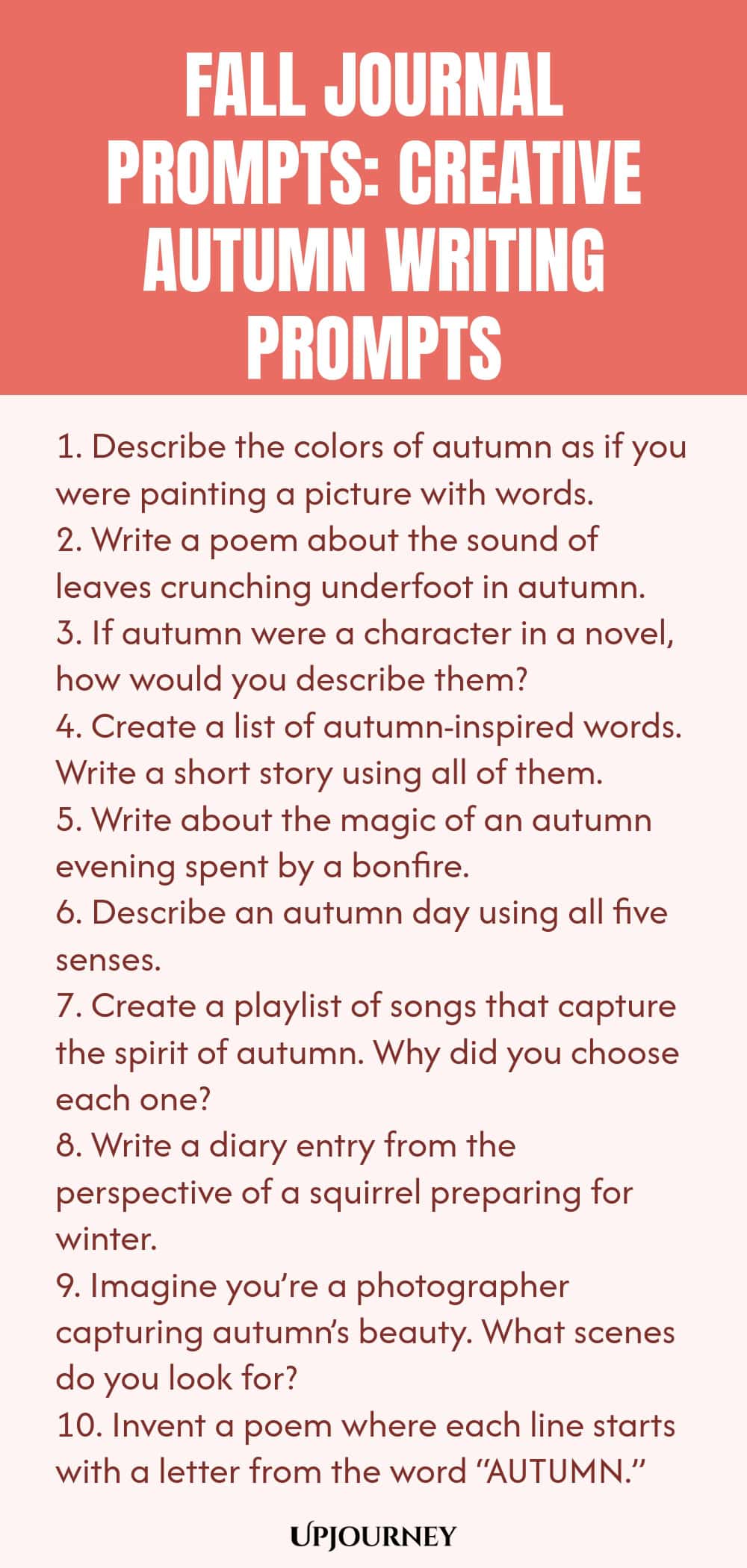 Fall Journal Prompts: Creative Autumn Writing Prompts 1. Describe the colors of autumn as if you were painting a picture with words. 2. Write a poem about the sound of leaves crunching underfoot in autumn. 3. If autumn were a character in a novel, how would you describe them? 4. Create a list of autumn-inspired words. Write a short story using all of them. 5. Write about the magic of an autumn evening spent by a bonfire. 6. Describe an autumn day using all five senses. 7. Create a p...