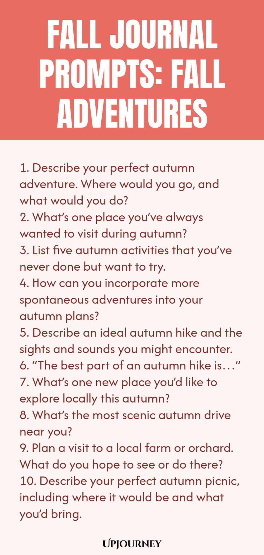 Fall Journal Prompts: Fall Adventures 1. Describe your perfect autumn adventure. Where would you go, and what would you do? 2. What’s one place you’ve always wanted to visit during autumn? 3. List five autumn activities that you’ve never done but want to try. 4. How can you incorporate more spontaneous adventures into your autumn plans? 5. Describe an ideal autumn hike and the sights and sounds you might encounter. 6. “The best part of an autumn hike is…” 7. What’s one new pla...