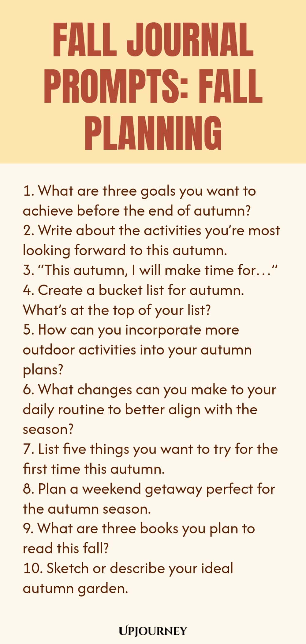 Fall Journal Prompts: Fall Planning 1. What are three goals you want to achieve before the end of autumn? 2. Write about the activities you’re most looking forward to this autumn. 3. “This autumn, I will make time for…” 4. Create a bucket list for autumn. What’s at the top of your list? 5. How can you incorporate more outdoor activities into your autumn plans? 6. What changes can you make to your daily routine to better align with the season? 7. List five things you want to tr...