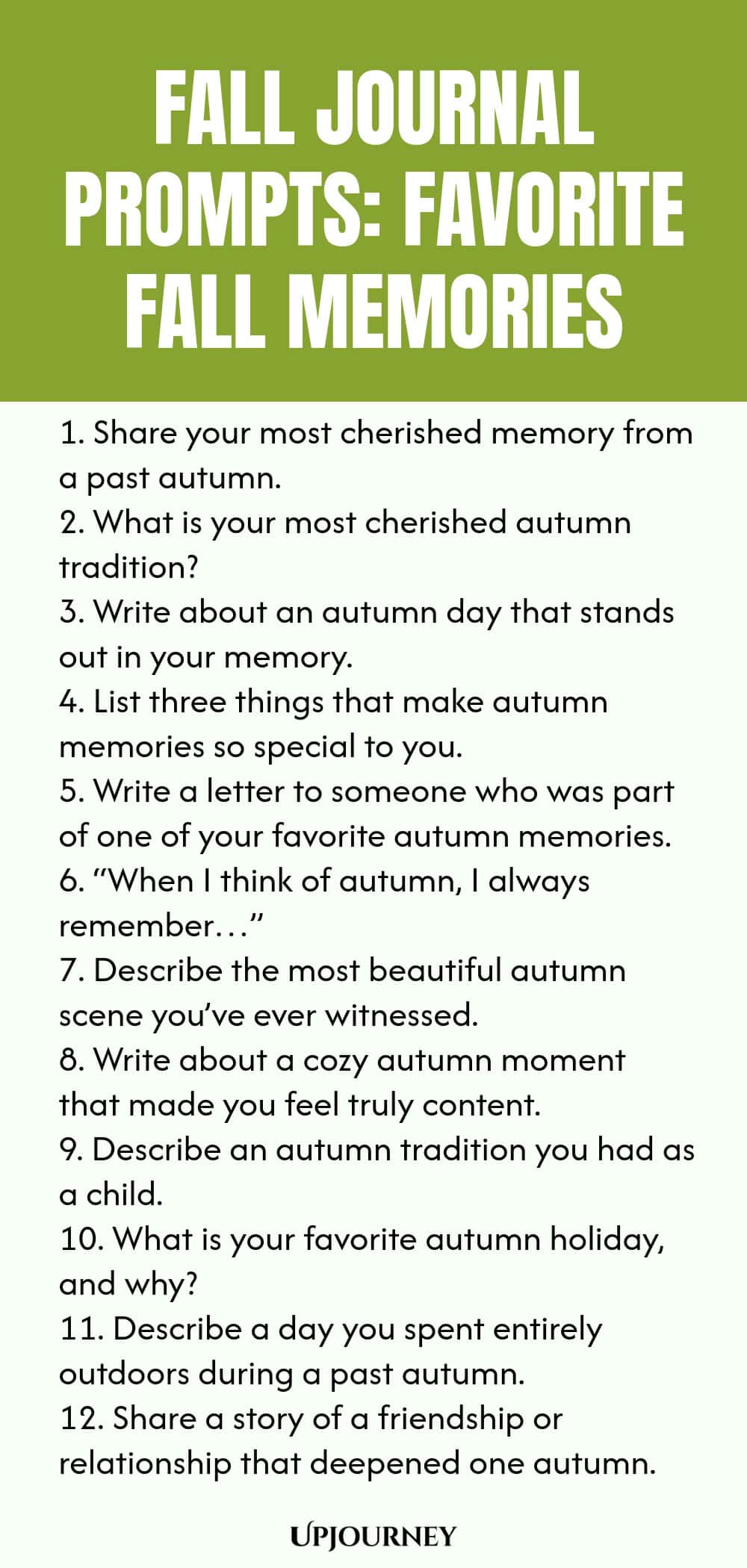 Fall Journal Prompts: Favorite Fall Memories 1. Share your most cherished memory from a past autumn. 2. What is your most cherished autumn tradition? 3. Write about an autumn day that stands out in your memory. 4. List three things that make autumn memories so special to you. 5. Write a letter to someone who was part of one of your favorite autumn memories. 6. “When I think of autumn, I always remember…” 7. Describe the most beautiful autumn scene you’ve ever witnessed. 8. Wr...