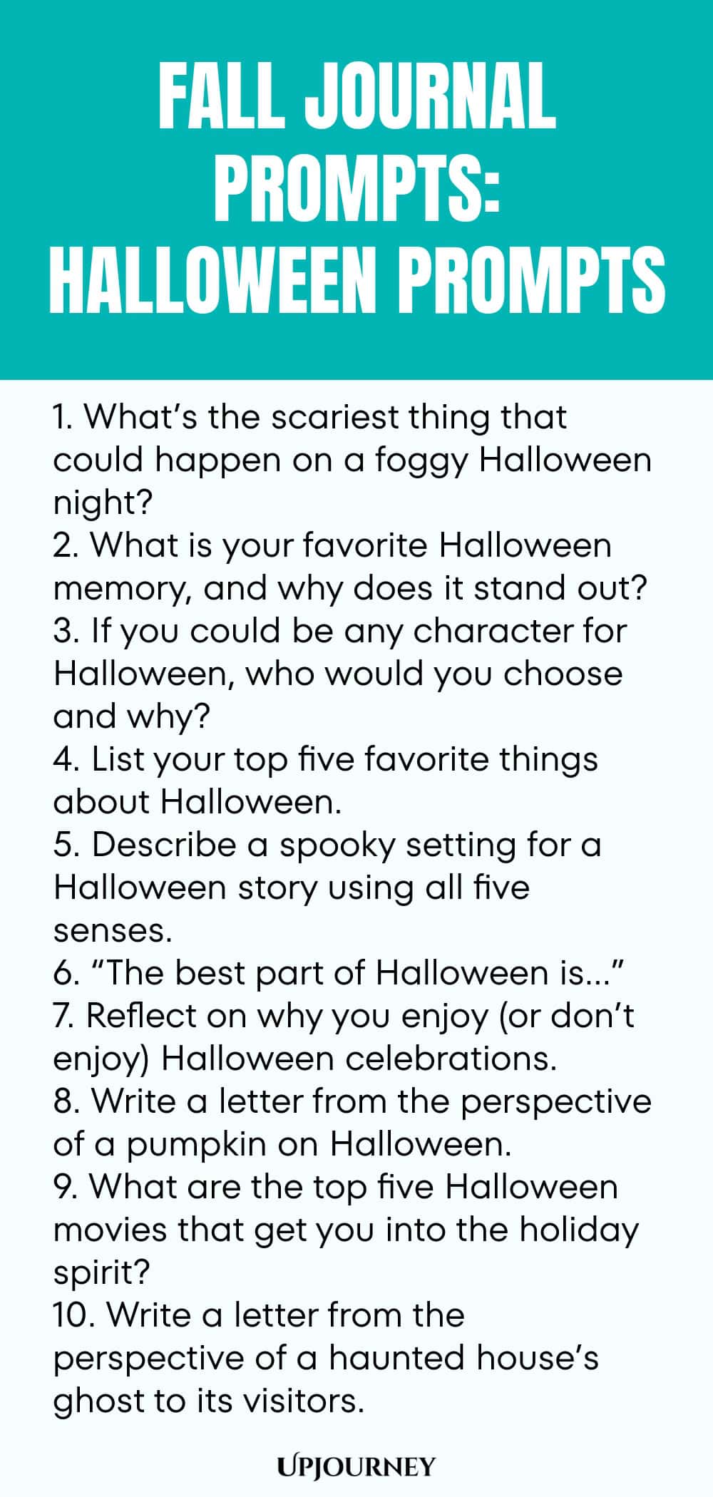 Fall Journal Prompts: Halloween Prompts 1. What’s the scariest thing that could happen on a foggy Halloween night? 2. What is your favorite Halloween memory, and why does it stand out? 3. If you could be any character for Halloween, who would you choose and why? 4. List your top five favorite things about Halloween. 5. Describe a spooky setting for a Halloween story using all five senses. 6. “The best part of Halloween is…” 7. Reflect on why you enjoy (or don’t enjoy) Hallowee...
