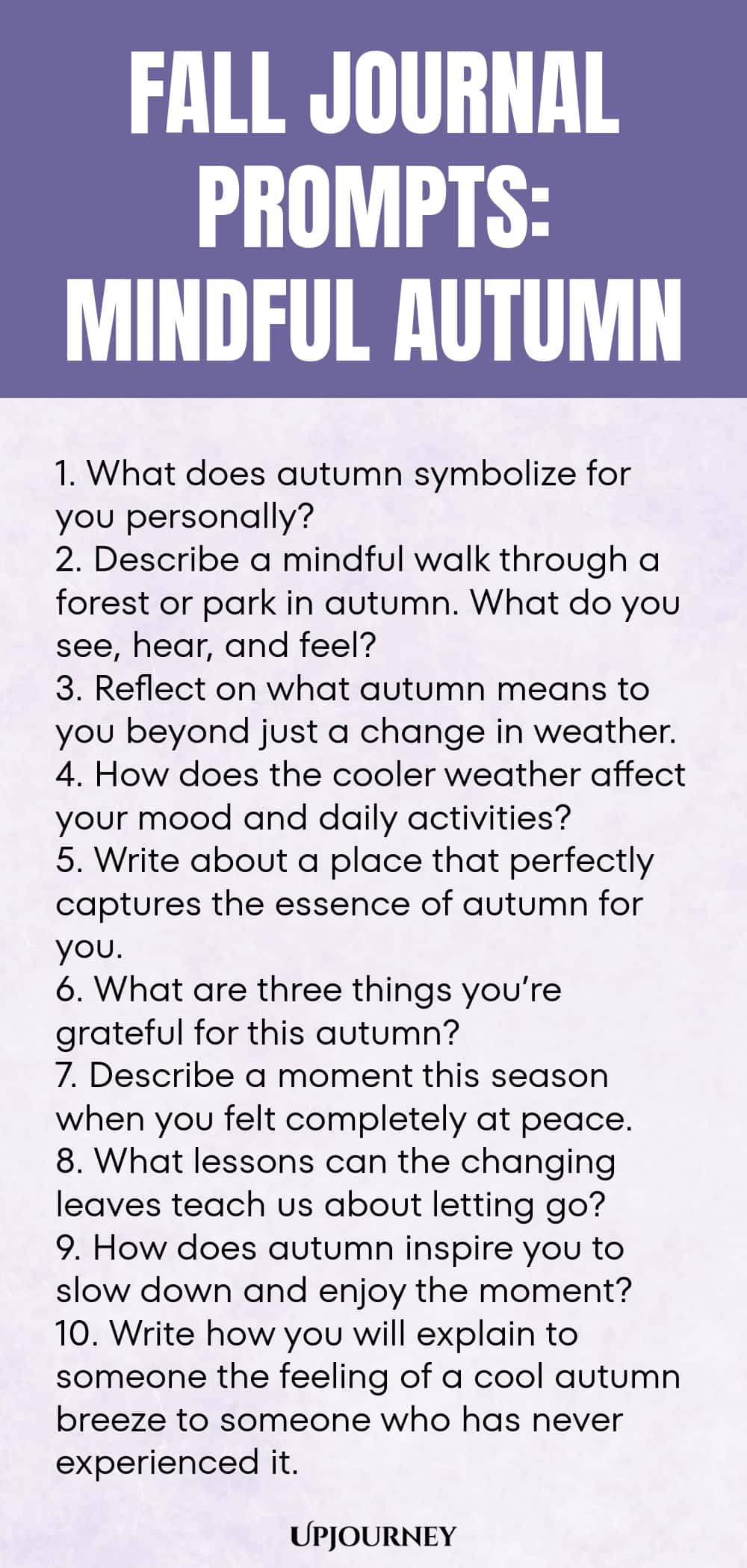 Fall Journal Prompts: Mindful Autumn 1. What does autumn symbolize for you personally? 2. Describe a mindful walk through a forest or park in autumn. What do you see, hear, and feel? 3. Reflect on what autumn means to you beyond just a change in weather. 4. How does the cooler weather affect your mood and daily activities? 5. Write about a place that perfectly captures the essence of autumn for you. 6. What are three things you’re grateful for this autumn? 7. Describe a moment...