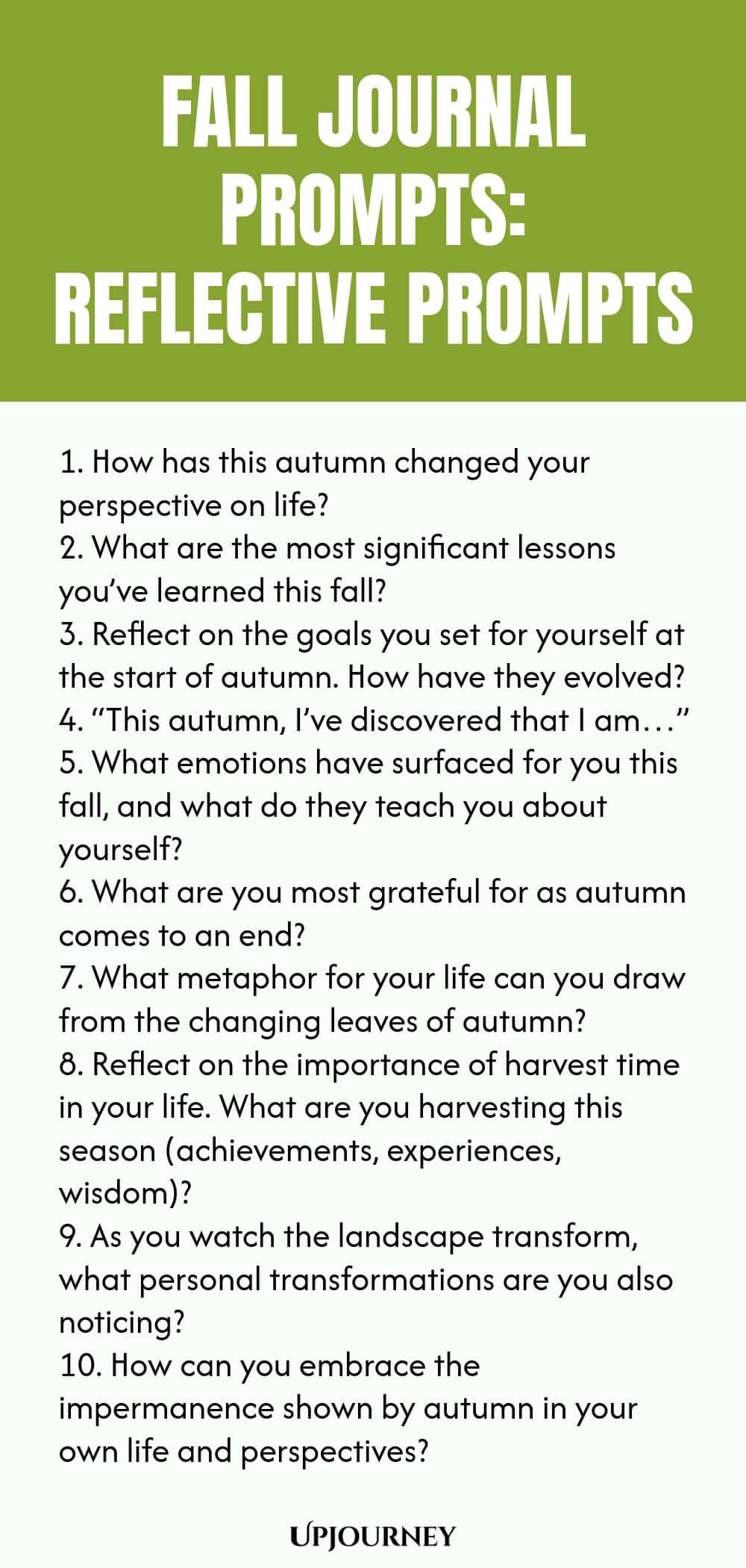 Fall Journal Prompts: Reflective Prompts 1. How has this autumn changed your perspective on life? 2. What are the most significant lessons you’ve learned this fall? 3. Reflect on the goals you set for yourself at the start of autumn. How have they evolved? 4. “This autumn, I’ve discovered that I am…” 5. What emotions have surfaced for you this fall, and what do they teach you about yourself? 6. What are you most grateful for as autumn comes to an end? 7. What metaphor for your...