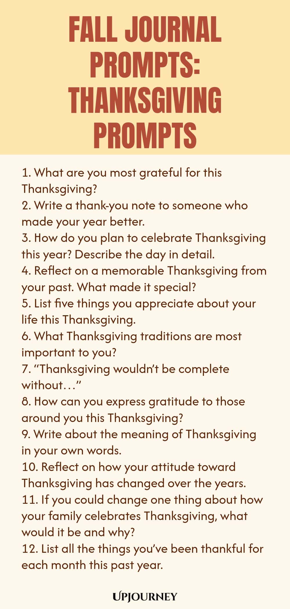 Fall Journal Prompts: Thanksgiving Prompts 1. What are you most grateful for this Thanksgiving? 2. Write a thank-you note to someone who made your year better. 3. How do you plan to celebrate Thanksgiving this year? Describe the day in detail. 4. Reflect on a memorable Thanksgiving from your past. What made it special? 5. List five things you appreciate about your life this Thanksgiving. 6. What Thanksgiving traditions are most important to you? 7. “Thanksgiving wouldn’t be co...