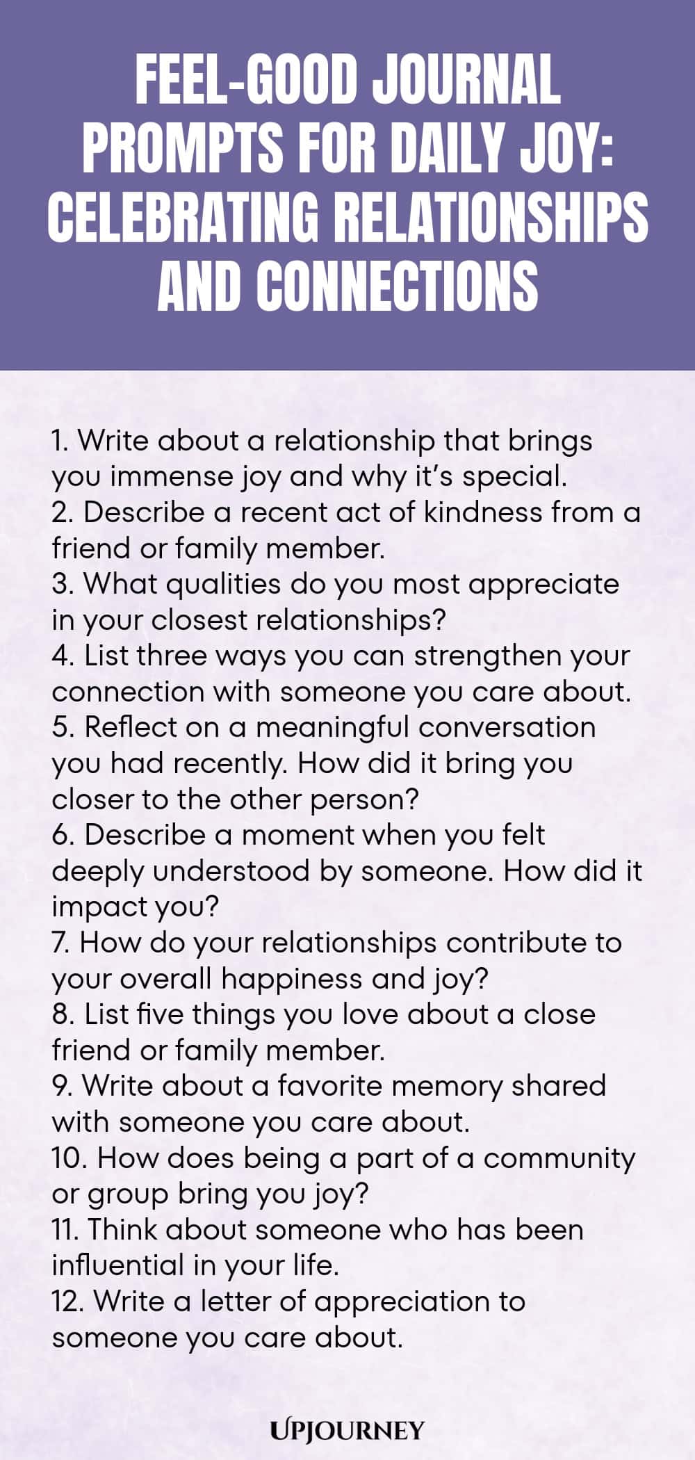 Feel-Good Journal Prompts for Daily Joy: Celebrating Relationships and Connections 1. Write about a relationship that brings you immense joy and why it’s special. 2. Describe a recent act of kindness from a friend or family member. 3. What qualities do you most appreciate in your closest relationships? 4. List three ways you can strengthen your connection with someone you care about. 5. Reflect on a meaningful conversation you had recently. How did it bring you closer to the oth...