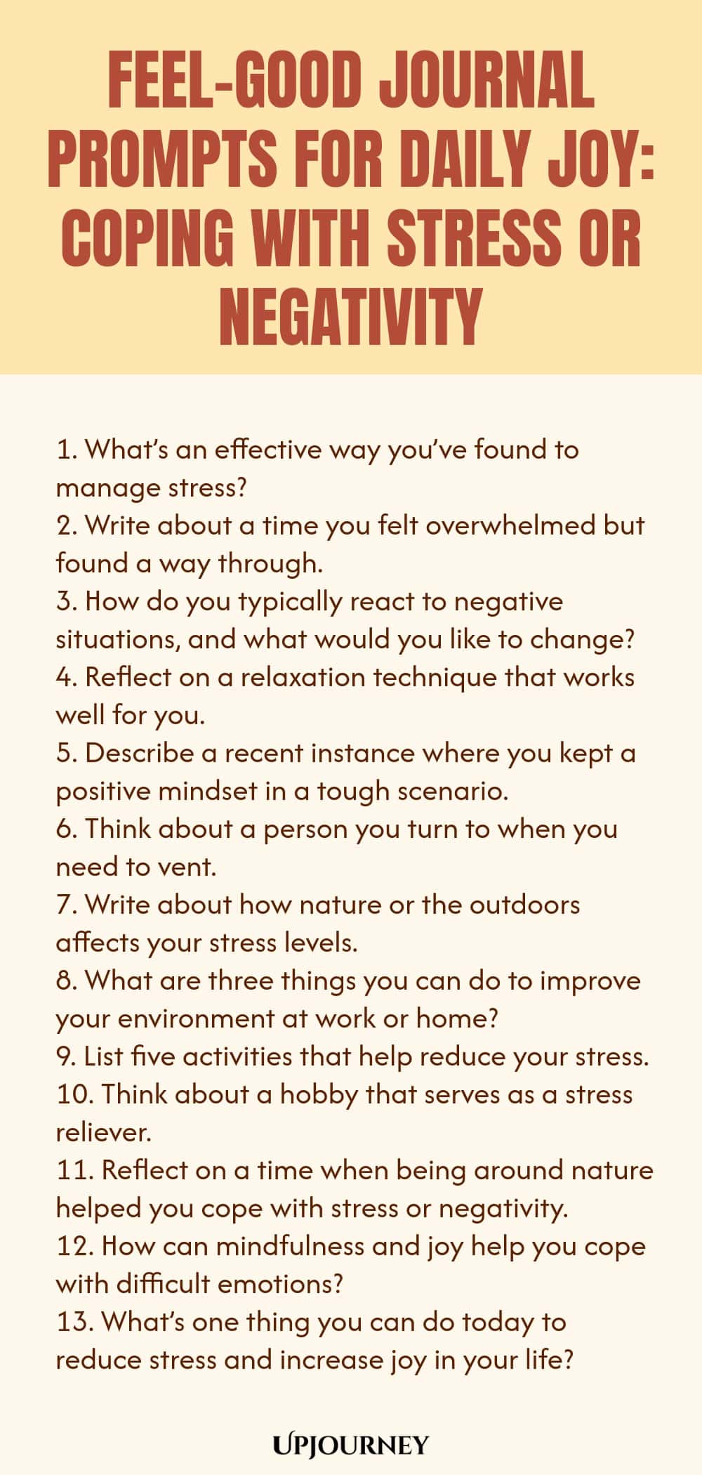 Feel-Good Journal Prompts for Daily Joy: Coping with Stress or Negativity 1. What’s an effective way you’ve found to manage stress? 2. Write about a time you felt overwhelmed but found a way through. 3. How do you typically react to negative situations, and what would you like to change? 4. Reflect on a relaxation technique that works well for you. 5. Describe a recent instance where you kept a positive mindset in a tough scenario. 6. Think about a person you turn to when you n...