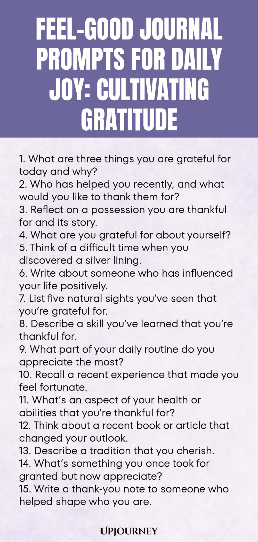 Feel-Good Journal Prompts for Daily Joy: Cultivating Gratitude 1. What are three things you are grateful for today and why? 2. Who has helped you recently, and what would you like to thank them for? 3. Reflect on a possession you are thankful for and its story. 4. What are you grateful for about yourself? 5. Think of a difficult time when you discovered a silver lining. 6. Write about someone who has influenced your life positively. 7. List five natural sights you’ve seen that...
