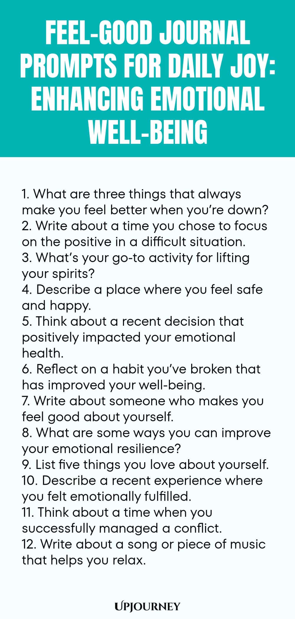 Feel-Good Journal Prompts for Daily Joy: Enhancing Emotional Well-being 1. What are three things that always make you feel better when you’re down? 2. Write about a time you chose to focus on the positive in a difficult situation. 3. What’s your go-to activity for lifting your spirits? 4. Describe a place where you feel safe and happy. 5. Think about a recent decision that positively impacted your emotional health. 6. Reflect on a habit you’ve broken that has improved your well...