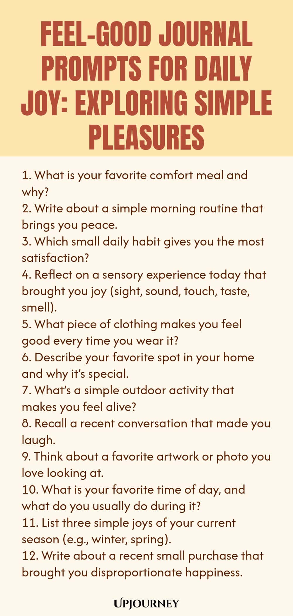 Feel-Good Journal Prompts for Daily Joy: Exploring Simple Pleasures 1. What is your favorite comfort meal and why? 2. Write about a simple morning routine that brings you peace. 3. Which small daily habit gives you the most satisfaction? 4. Reflect on a sensory experience today that brought you joy (sight, sound, touch, taste, smell). 5. What piece of clothing makes you feel good every time you wear it? 6. Describe your favorite spot in your home and why it’s special. 7. What’...