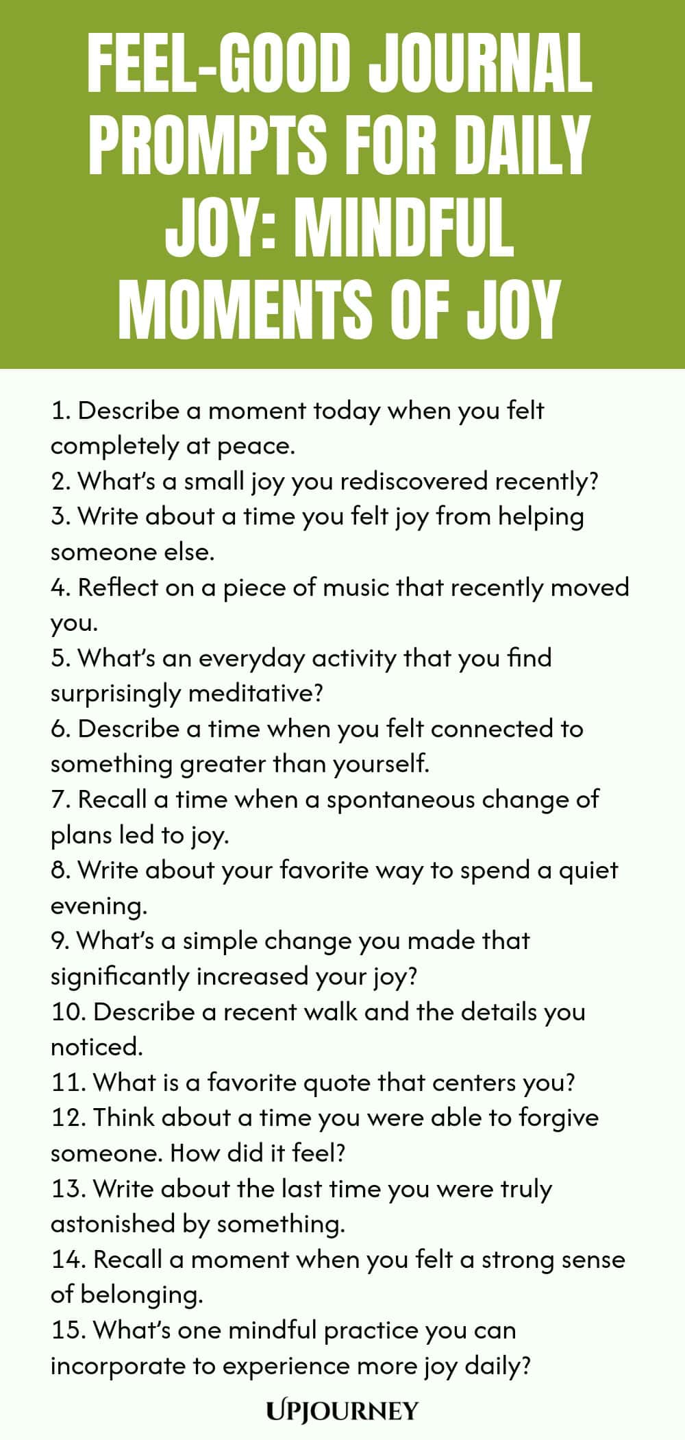 Feel-Good Journal Prompts for Daily Joy: Mindful Moments of Joy 1. Describe a moment today when you felt completely at peace. 2. What’s a small joy you rediscovered recently? 3. Write about a time you felt joy from helping someone else. 4. Reflect on a piece of music that recently moved you. 5. What’s an everyday activity that you find surprisingly meditative? 6. Describe a time when you felt connected to something greater than yourself. 7. Recall a time when a spontaneous cha...