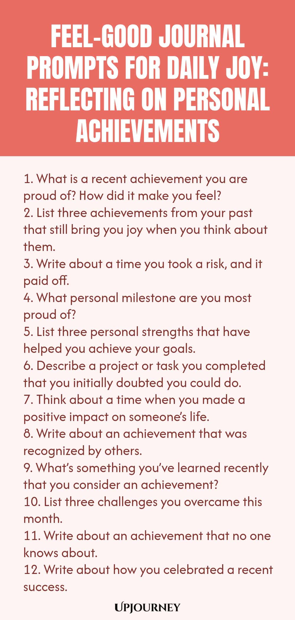 Feel-Good Journal Prompts for Daily Joy: Reflecting on Personal Achievements 1. What is a recent achievement you are proud of? How did it make you feel? 2. List three achievements from your past that still bring you joy when you think about them. 3. Write about a time you took a risk, and it paid off. 4. What personal milestone are you most proud of? 5. List three personal strengths that have helped you achieve your goals. 6. Describe a project or task you completed that you in...