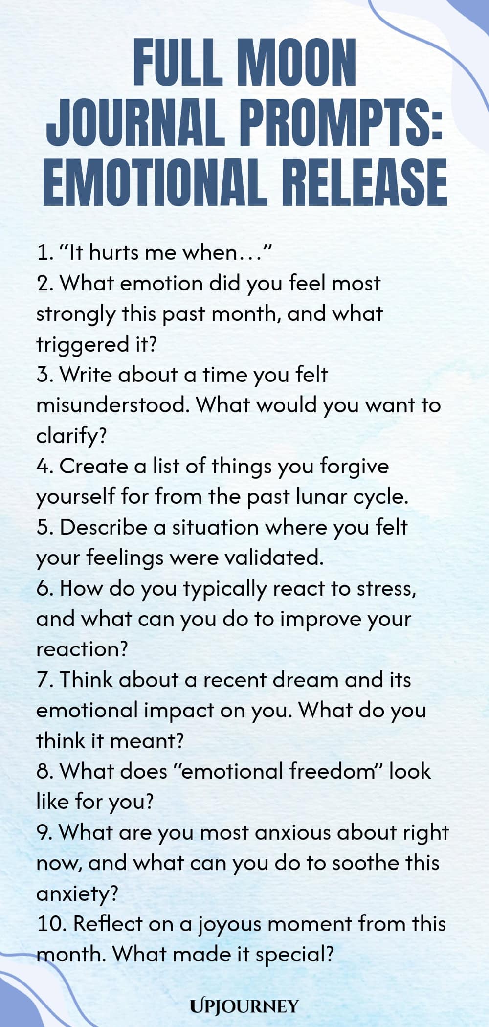 Full Moon Journal Prompts: Emotional Release 1. “It hurts me when…” 2. What emotion did you feel most strongly this past month, and what triggered it? 3. Write about a time you felt misunderstood. What would you want to clarify? 4. Create a list of things you forgive yourself for from the past lunar cycle. 5. Describe a situation where you felt your feelings were validated. 6. How do you typically react to stress, and what can you do to improve your reaction? 7. Think about a ...