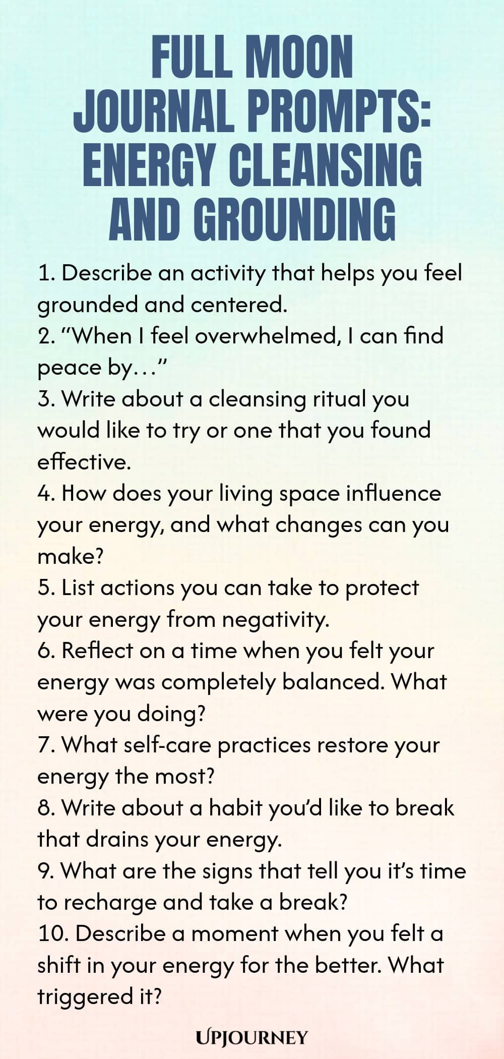 Full Moon Journal Prompts: Energy Cleansing and Grounding 1. Describe an activity that helps you feel grounded and centered. 2. “When I feel overwhelmed, I can find peace by…” 3. Write about a cleansing ritual you would like to try or one that you found effective. 4. How does your living space influence your energy, and what changes can you make? 5. List actions you can take to protect your energy from negativity. 6. Reflect on a time when you felt your energy was completely ba...